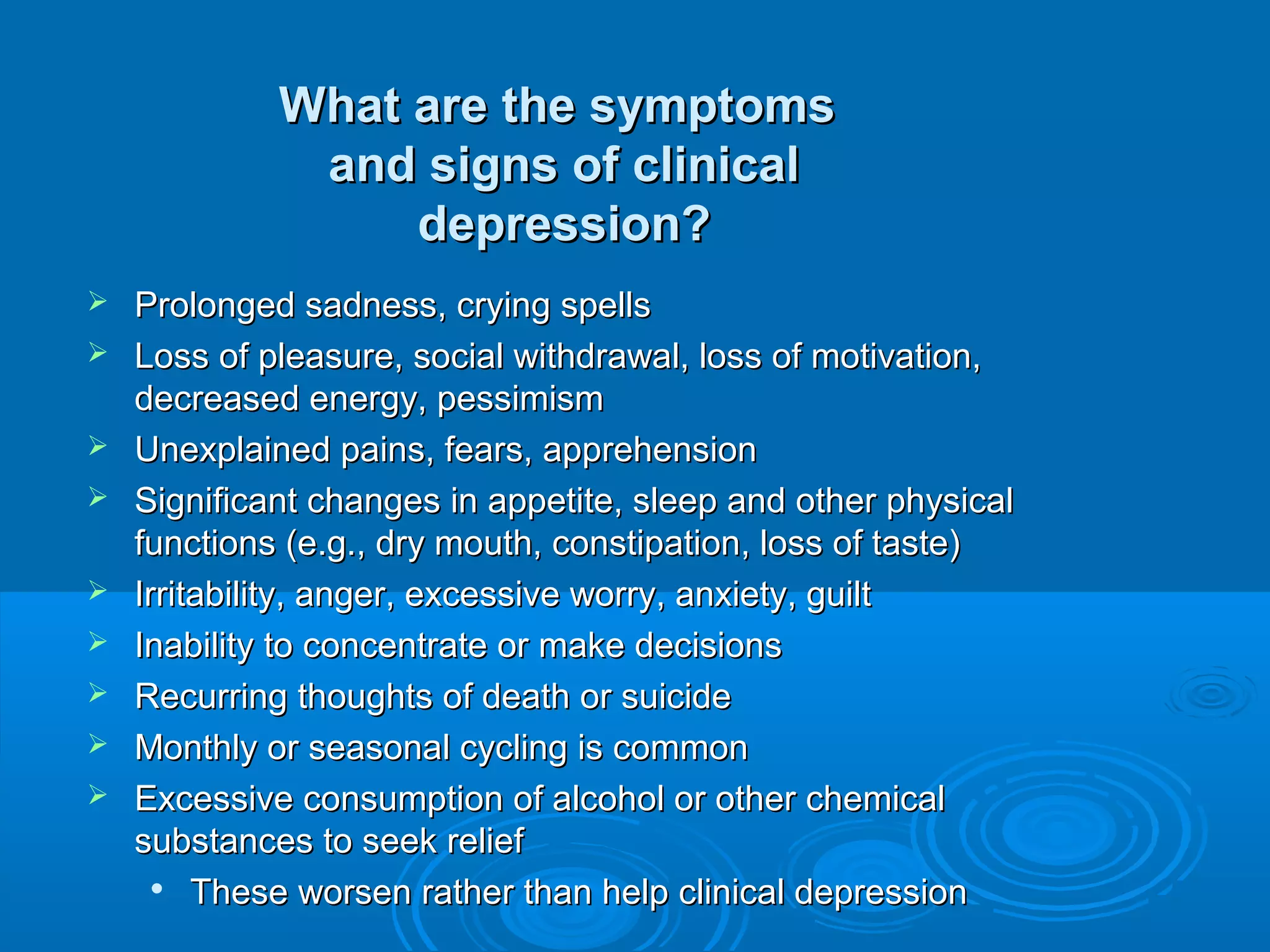 What are the symptoms
              and signs of clinical
                  depression?
   Prolonged sadness, crying spells
   Loss of pleasure, social withdrawal, loss of motivation,
    decreased energy, pessimism
   Unexplained pains, fears, apprehension
   Significant changes in appetite, sleep and other physical
    functions (e.g., dry mouth, constipation, loss of taste)
   Irritability, anger, excessive worry, anxiety, guilt
   Inability to concentrate or make decisions
   Recurring thoughts of death or suicide
   Monthly or seasonal cycling is common
   Excessive consumption of alcohol or other chemical
    substances to seek relief
      
         These worsen rather than help clinical depression
 