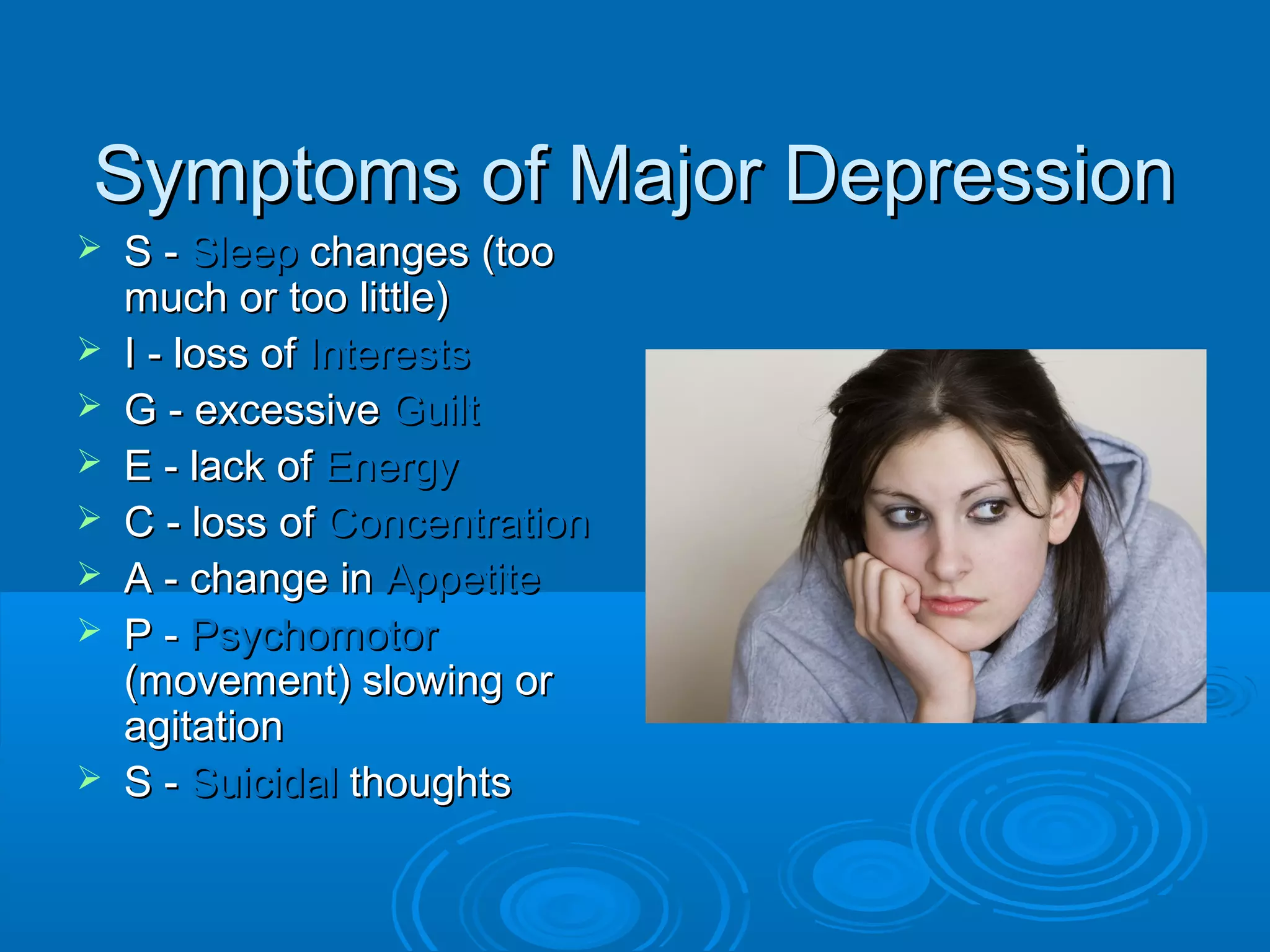 Symptoms of Major Depression
   S - Sleep changes (too
    much or too little)
   I - loss of Interests
   G - excessive Guilt
   E - lack of Energy
   C - loss of Concentration
   A - change in Appetite
   P - Psychomotor
    (movement) slowing or
    agitation
   S - Suicidal thoughts
 