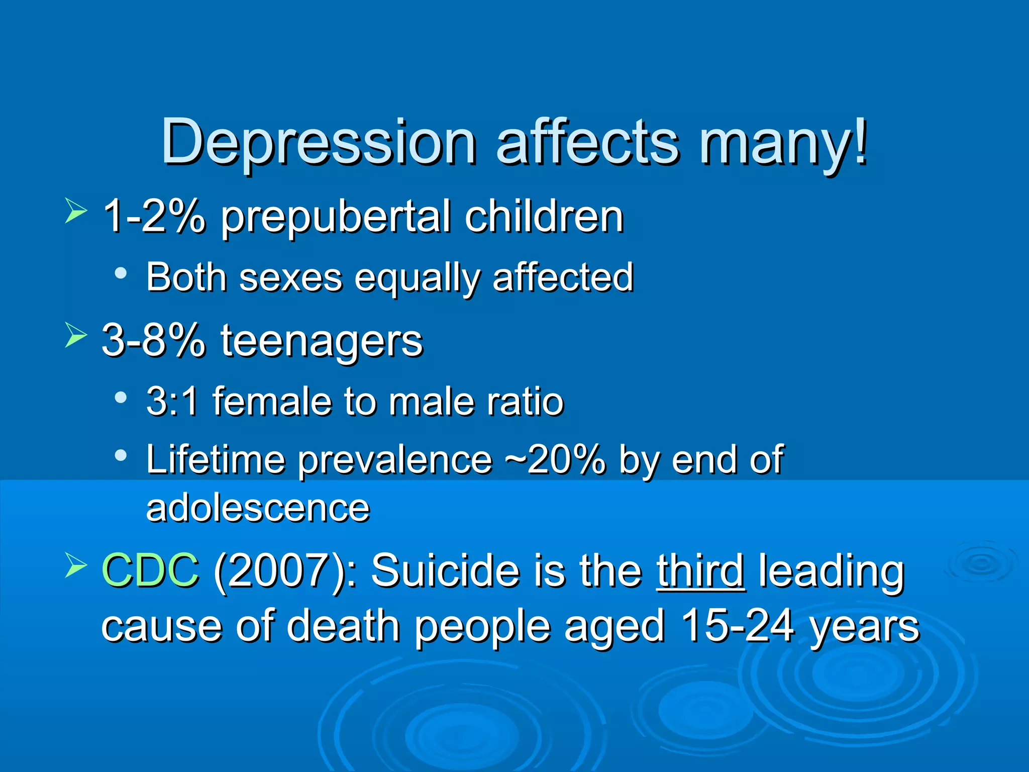 Depression affects many!
 1-2% prepubertal children
  
      Both sexes equally affected
 3-8% teenagers
     3:1 female to male ratio
  
      Lifetime prevalence ~20% by end of
      adolescence
 CDC (2007): Suicide is the
                           third leading
 cause of death people aged 15-24 years
 