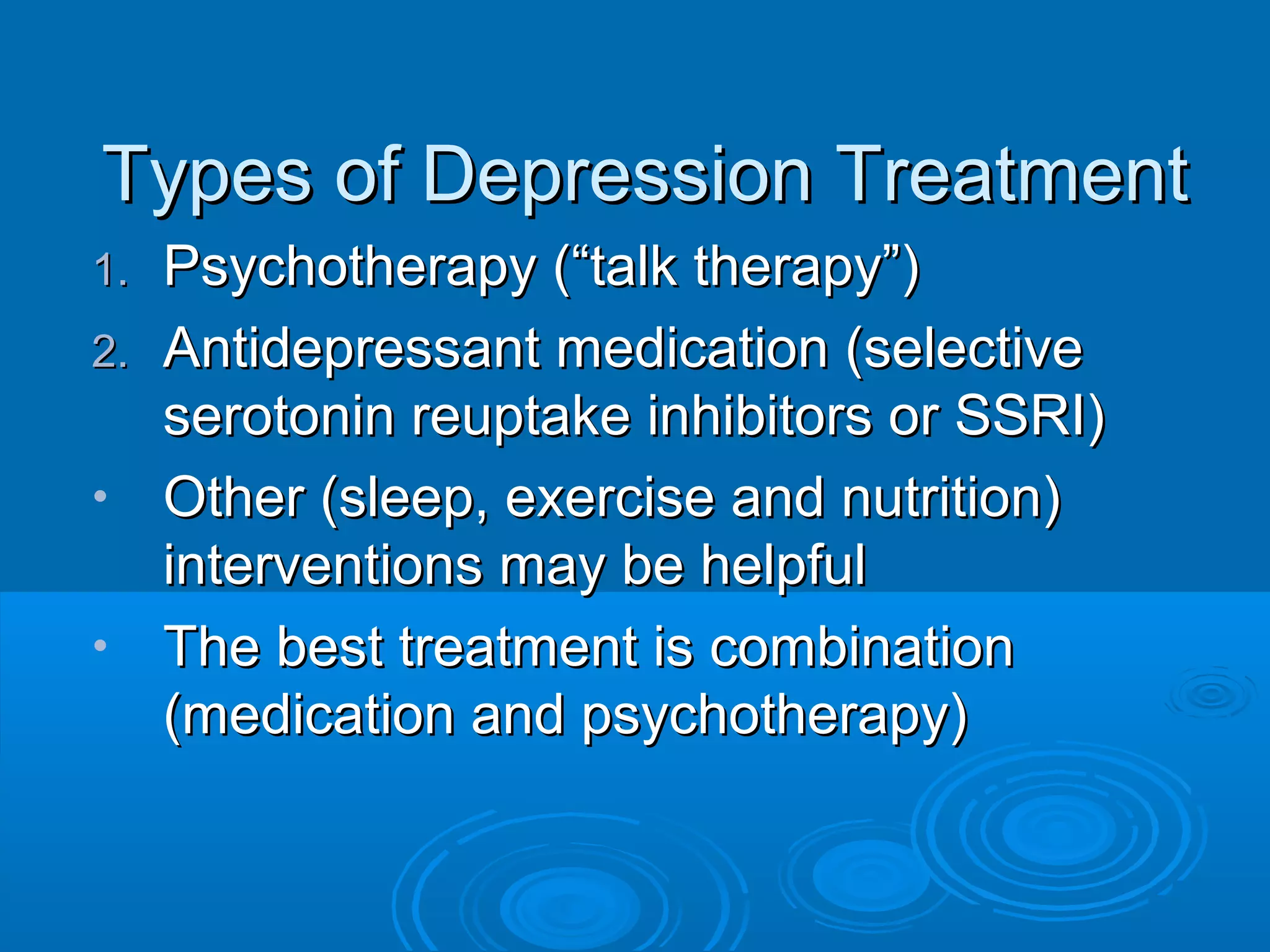 Types of Depression Treatment
1. Psychotherapy (“talk therapy”)
2. Antidepressant medication (selective
   serotonin reuptake inhibitors or SSRI)
• Other (sleep, exercise and nutrition)
   interventions may be helpful
• The best treatment is combination
   (medication and psychotherapy)
 