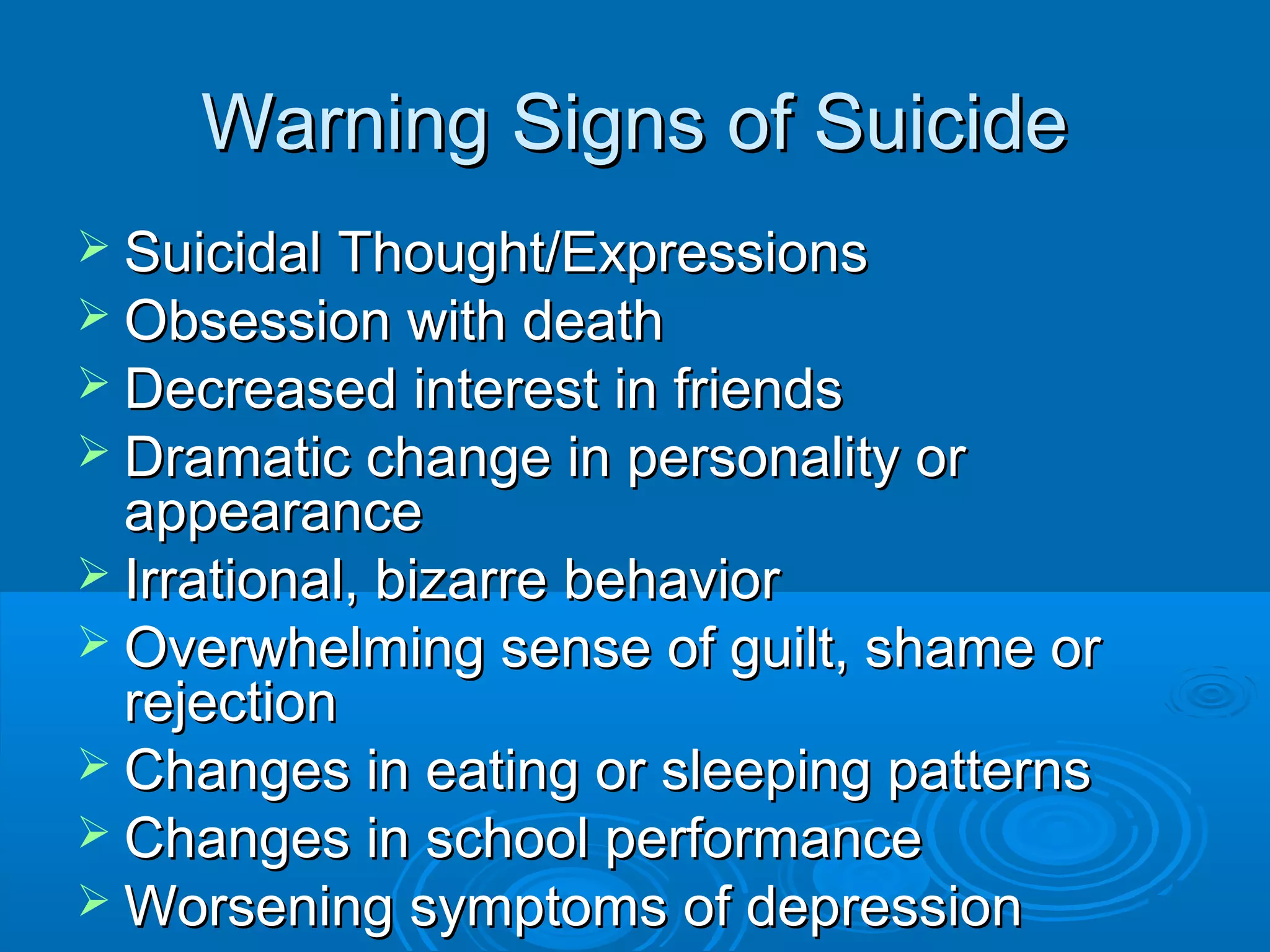 Warning Signs of Suicide
 Suicidal Thought/Expressions
 Obsession with death
 Decreased interest in friends
 Dramatic change in personality or
  appearance
 Irrational, bizarre behavior
 Overwhelming sense of guilt, shame or
  rejection
 Changes in eating or sleeping patterns
 Changes in school performance
 Worsening symptoms of depression
 