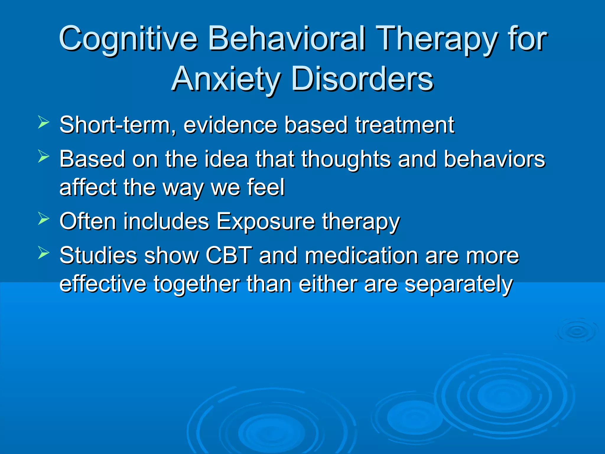 Cognitive Behavioral Therapy for
            Anxiety Disorders
   Short-term, evidence based treatment
   Based on the idea that thoughts and behaviors
    affect the way we feel
   Often includes Exposure therapy
   Studies show CBT and medication are more
    effective together than either are separately
 