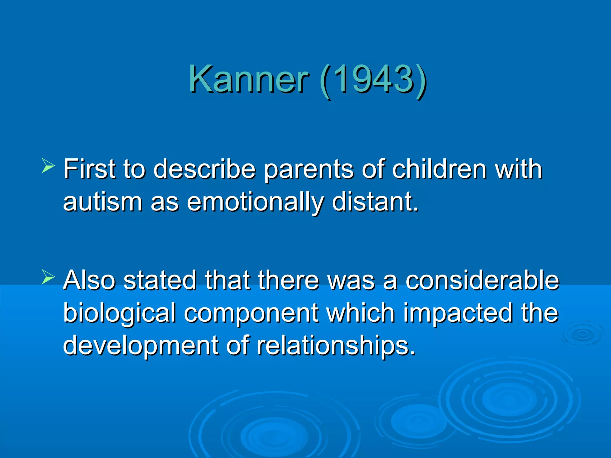 Kanner (1943)

 First to describe parents of children with
 autism as emotionally distant.

 Also stated that there was a considerable
 biological component which impacted the
 development of relationships.
 