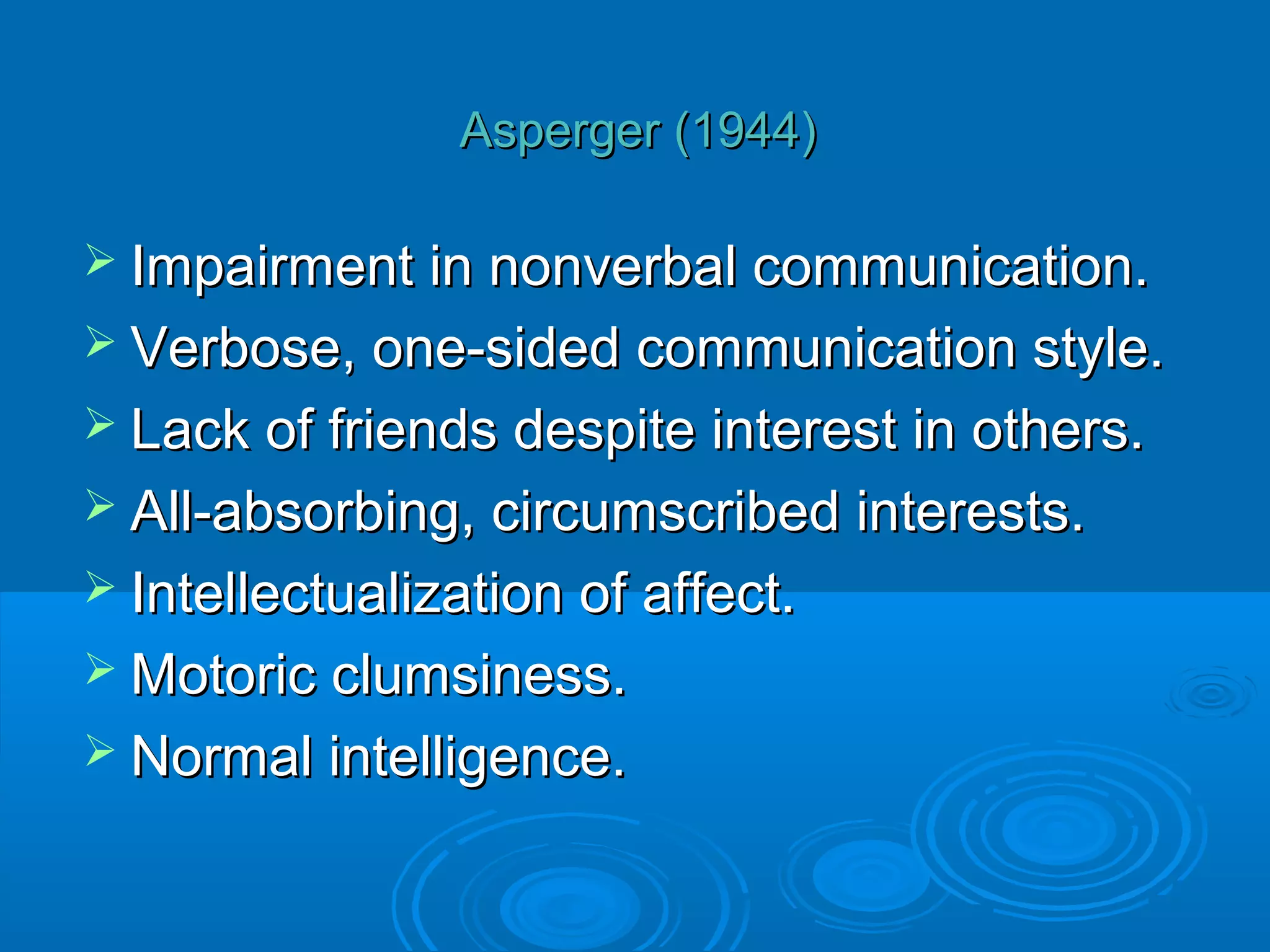 Asperger (1944)

 Impairment in nonverbal communication.
 Verbose, one-sided communication style.
 Lack of friends despite interest in others.
 All-absorbing, circumscribed interests.
 Intellectualization of affect.
 Motoric clumsiness.
 Normal intelligence.
 