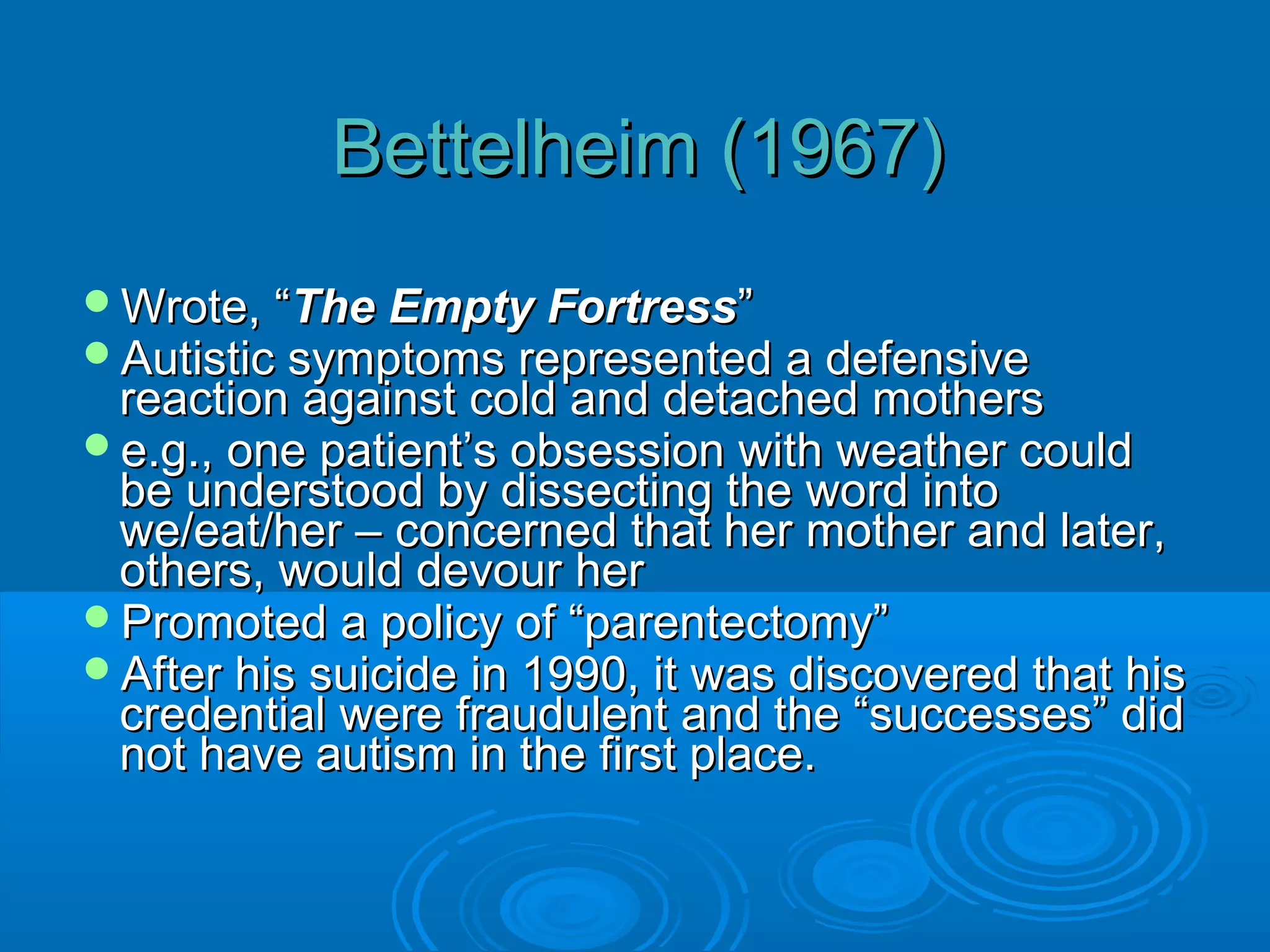 Bettelheim (1967)
Wrote, “The Empty Fortress”
Autistic symptoms represented a defensive
 reaction against cold and detached mothers
e.g., one patient’s obsession with weather could
 be understood by dissecting the word into
 we/eat/her – concerned that her mother and later,
 others, would devour her
Promoted a policy of “parentectomy”
After his suicide in 1990, it was discovered that his
 credential were fraudulent and the “successes” did
 not have autism in the first place.
 