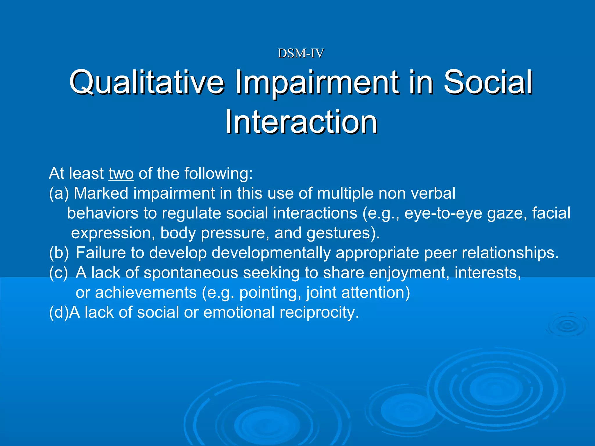DSM-IV

  Qualitative Impairment in Social
             Interaction
At least two of the following:
(a) Marked impairment in this use of multiple non verbal
   behaviors to regulate social interactions (e.g., eye-to-eye gaze, facial
    expression, body pressure, and gestures).
(b) Failure to develop developmentally appropriate peer relationships.
(c) A lack of spontaneous seeking to share enjoyment, interests,
     or achievements (e.g. pointing, joint attention)
(d)A lack of social or emotional reciprocity.
 