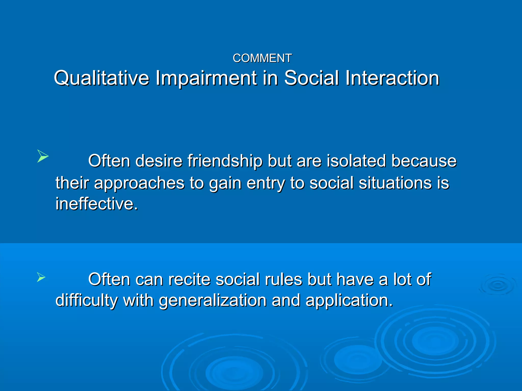 COMMENT
    Qualitative Impairment in Social Interaction


        Often desire friendship but are isolated because
    their approaches to gain entry to social situations is
    ineffective.



         Often can recite social rules but have a lot of
    difficulty with generalization and application.
 
