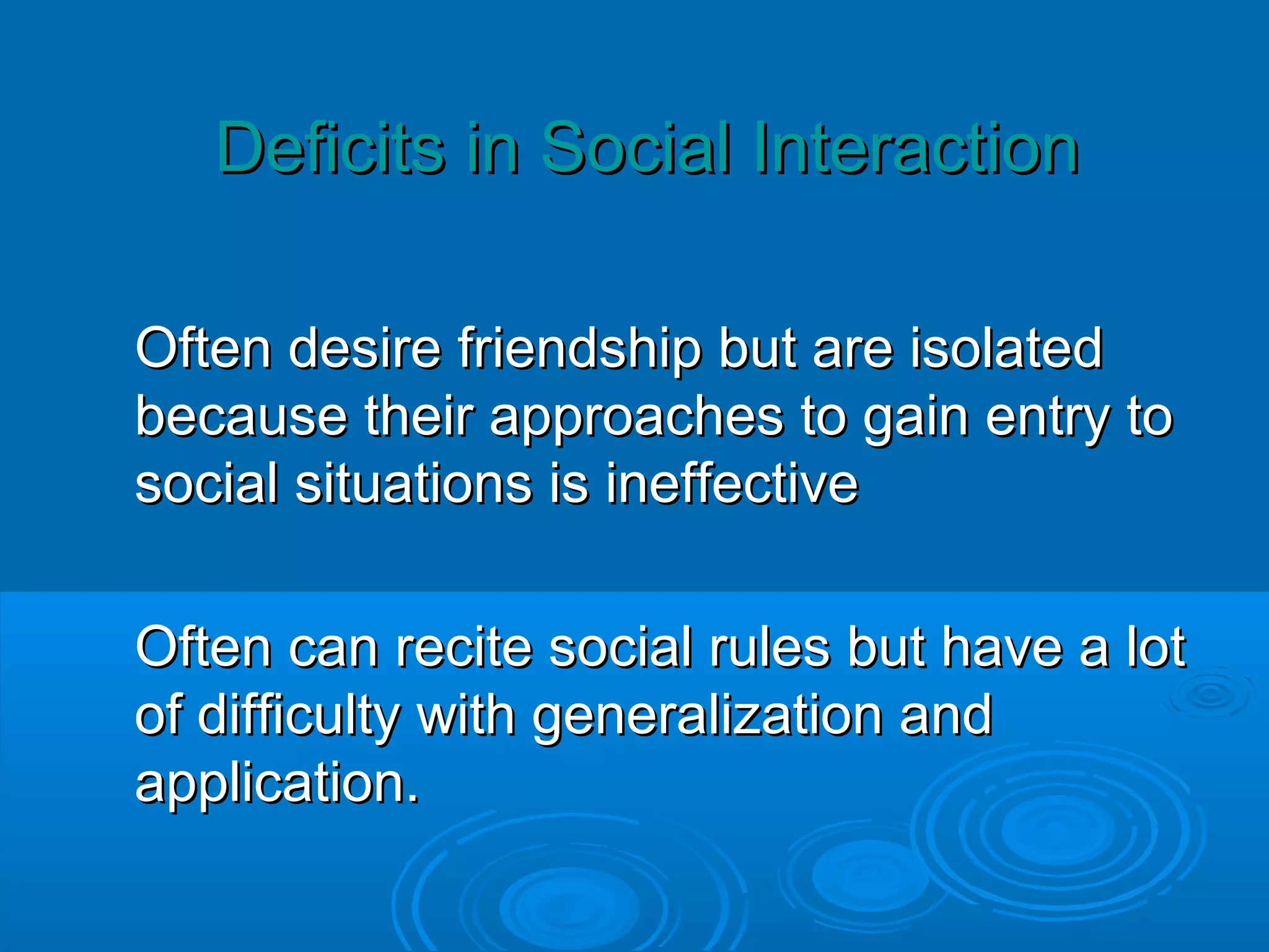 Deficits in Social Interaction

Often desire friendship but are isolated
because their approaches to gain entry to
social situations is ineffective

Often can recite social rules but have a lot
of difficulty with generalization and
application.
 