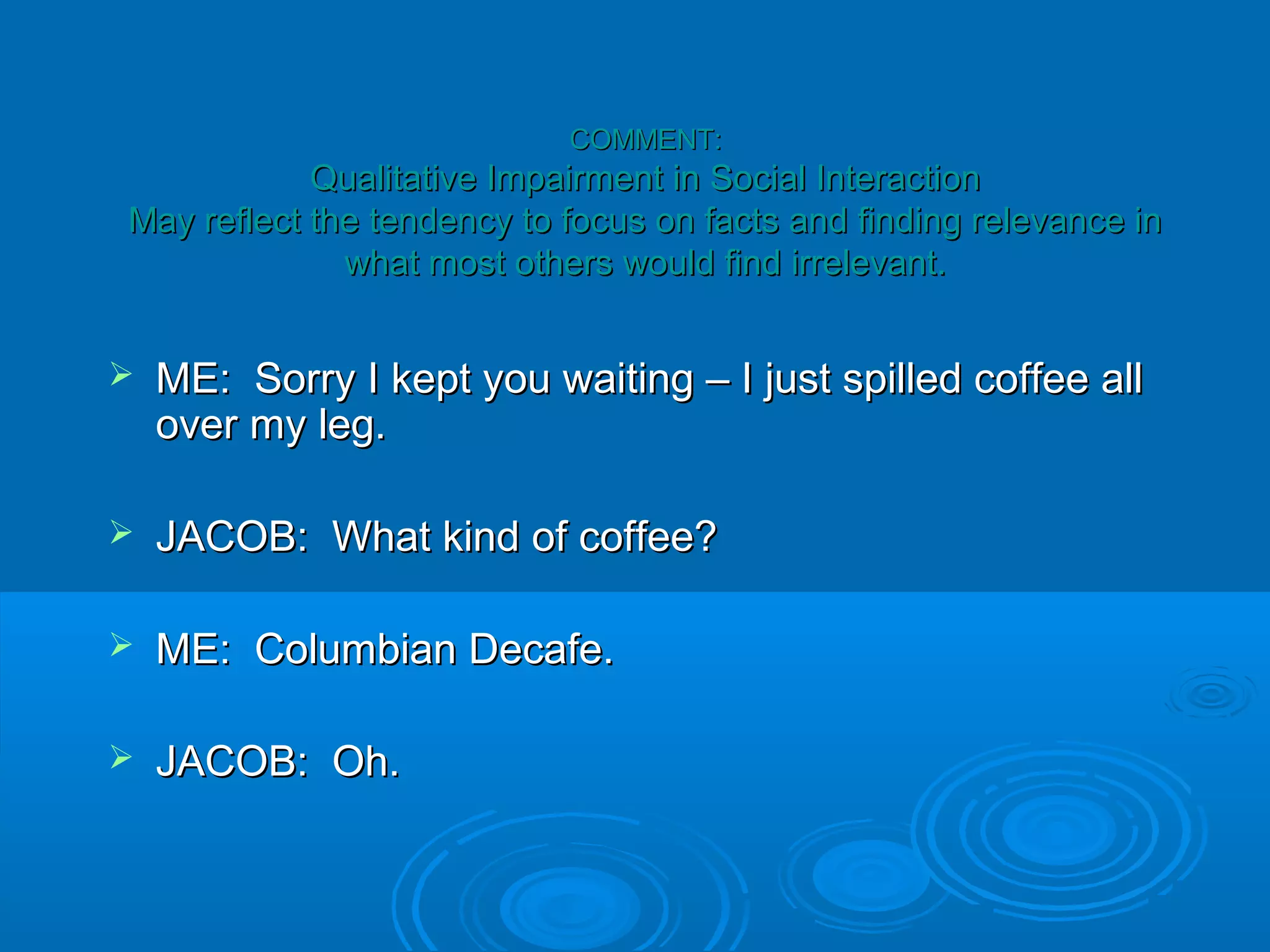 COMMENT:
            Qualitative Impairment in Social Interaction
May reflect the tendency to focus on facts and finding relevance in
              what most others would find irrelevant.


   ME: Sorry I kept you waiting – I just spilled coffee all
    over my leg.

   JACOB: What kind of coffee?

   ME: Columbian Decafe.

   JACOB: Oh.
 