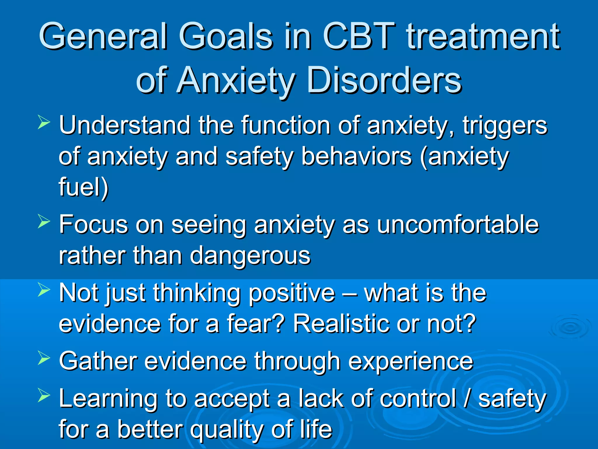 General Goals in CBT treatment
     of Anxiety Disorders
 Understand the function of anxiety, triggers
  of anxiety and safety behaviors (anxiety
  fuel)
 Focus on seeing anxiety as uncomfortable
  rather than dangerous
 Not just thinking positive – what is the
  evidence for a fear? Realistic or not?
 Gather evidence through experience
 Learning to accept a lack of control / safety
  for a better quality of life
 