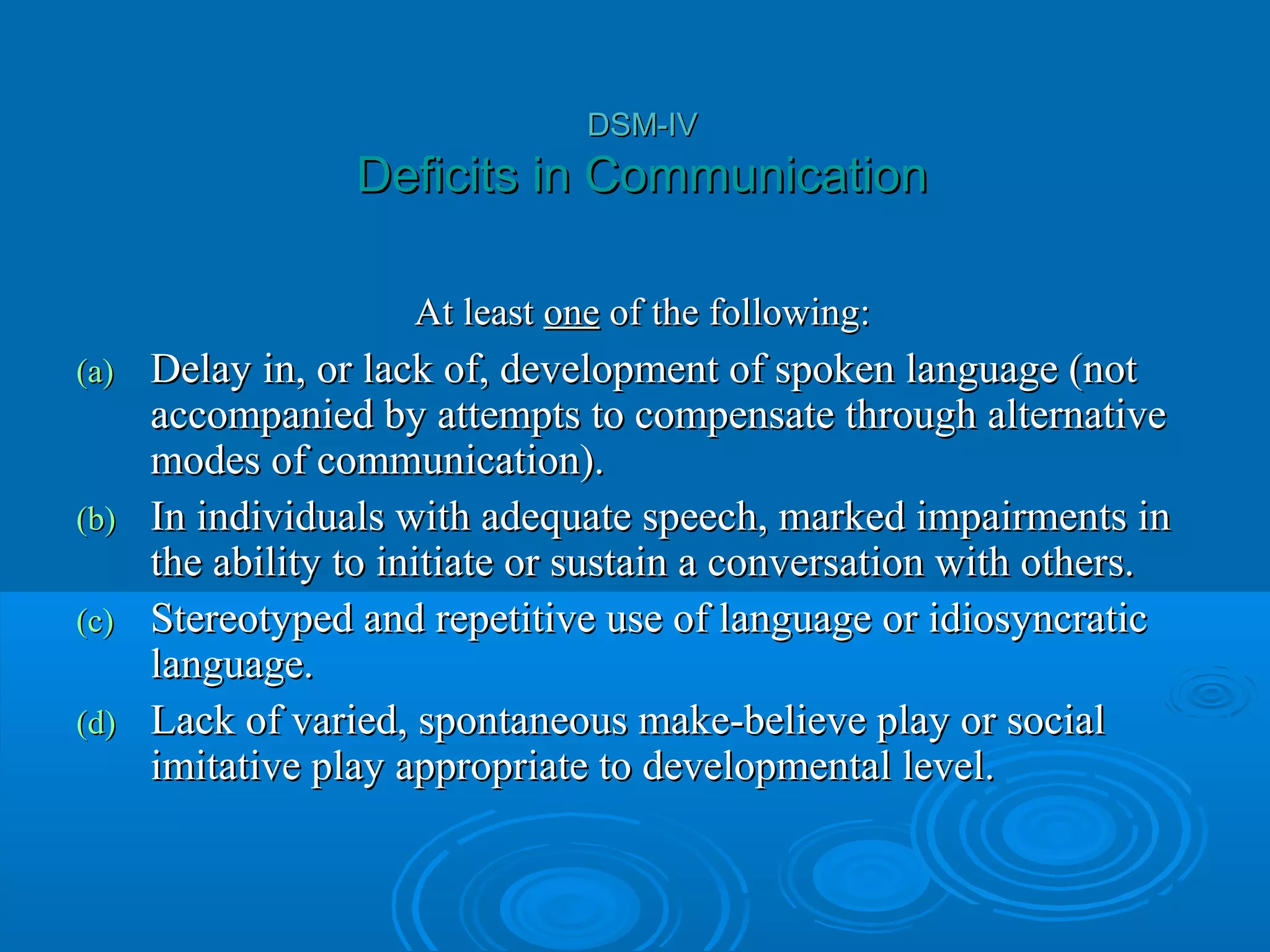 DSM-IV
                  Deficits in Communication

                      At least one of the following:
(a)   Delay in, or lack of, development of spoken language (not
      accompanied by attempts to compensate through alternative
      modes of communication).
(b)   In individuals with adequate speech, marked impairments in
      the ability to initiate or sustain a conversation with others.
(c)   Stereotyped and repetitive use of language or idiosyncratic
      language.
(d)   Lack of varied, spontaneous make-believe play or social
      imitative play appropriate to developmental level.
 