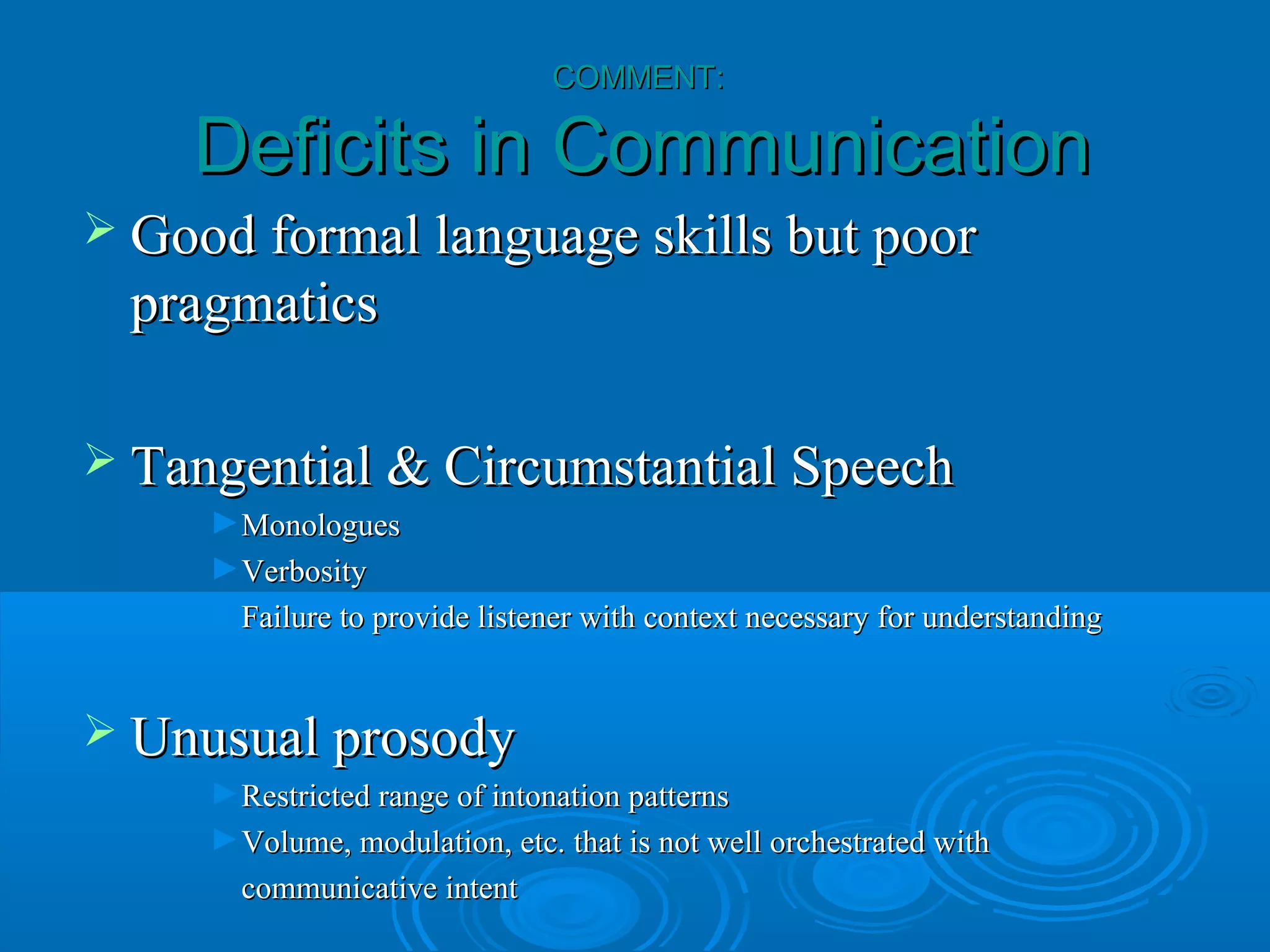 COMMENT:

    Deficits in Communication
 Good formal language skills but poor
  pragmatics

 Tangential & Circumstantial Speech
     ►Monologues
     ►Verbosity
     ►Failure to provide listener with context necessary for understanding


 Unusual prosody
     ►Restricted range of intonation patterns
     ►Volume, modulation, etc. that is not well orchestrated with
       communicative intent
 