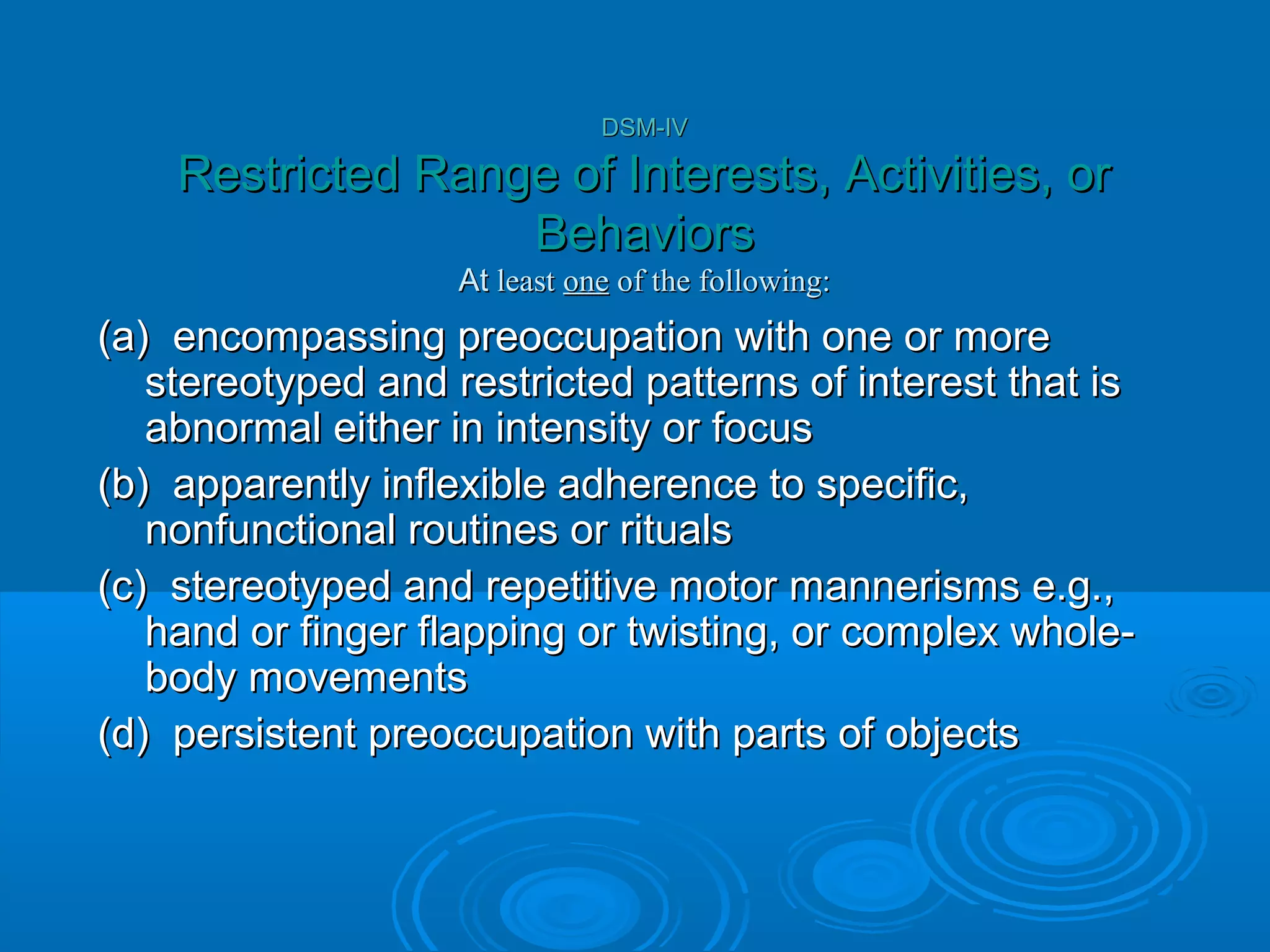 DSM-IV

    Restricted Range of Interests, Activities, or
                   Behaviors
                    At least one of the following:
(a) encompassing preoccupation with one or more
   stereotyped and restricted patterns of interest that is
   abnormal either in intensity or focus
(b) apparently inflexible adherence to specific,
   nonfunctional routines or rituals
(c) stereotyped and repetitive motor mannerisms e.g.,
   hand or finger flapping or twisting, or complex whole-
   body movements
(d) persistent preoccupation with parts of objects
 