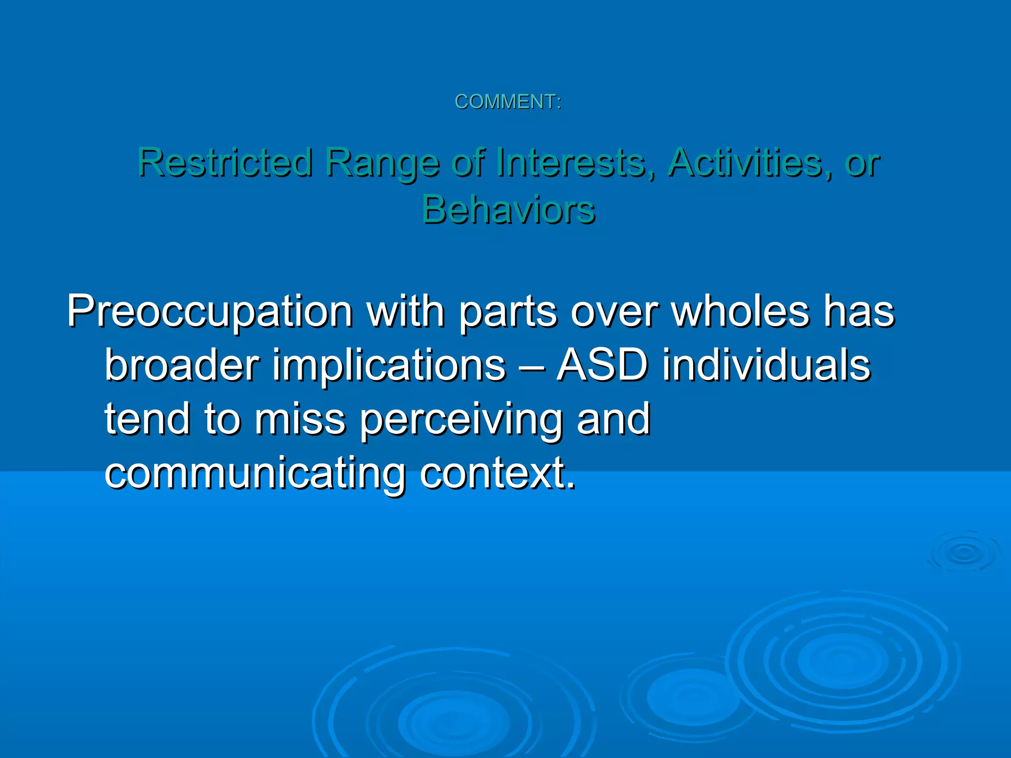 COMMENT:


   Restricted Range of Interests, Activities, or
                  Behaviors

Preoccupation with parts over wholes has
  broader implications – ASD individuals
  tend to miss perceiving and
  communicating context.
 