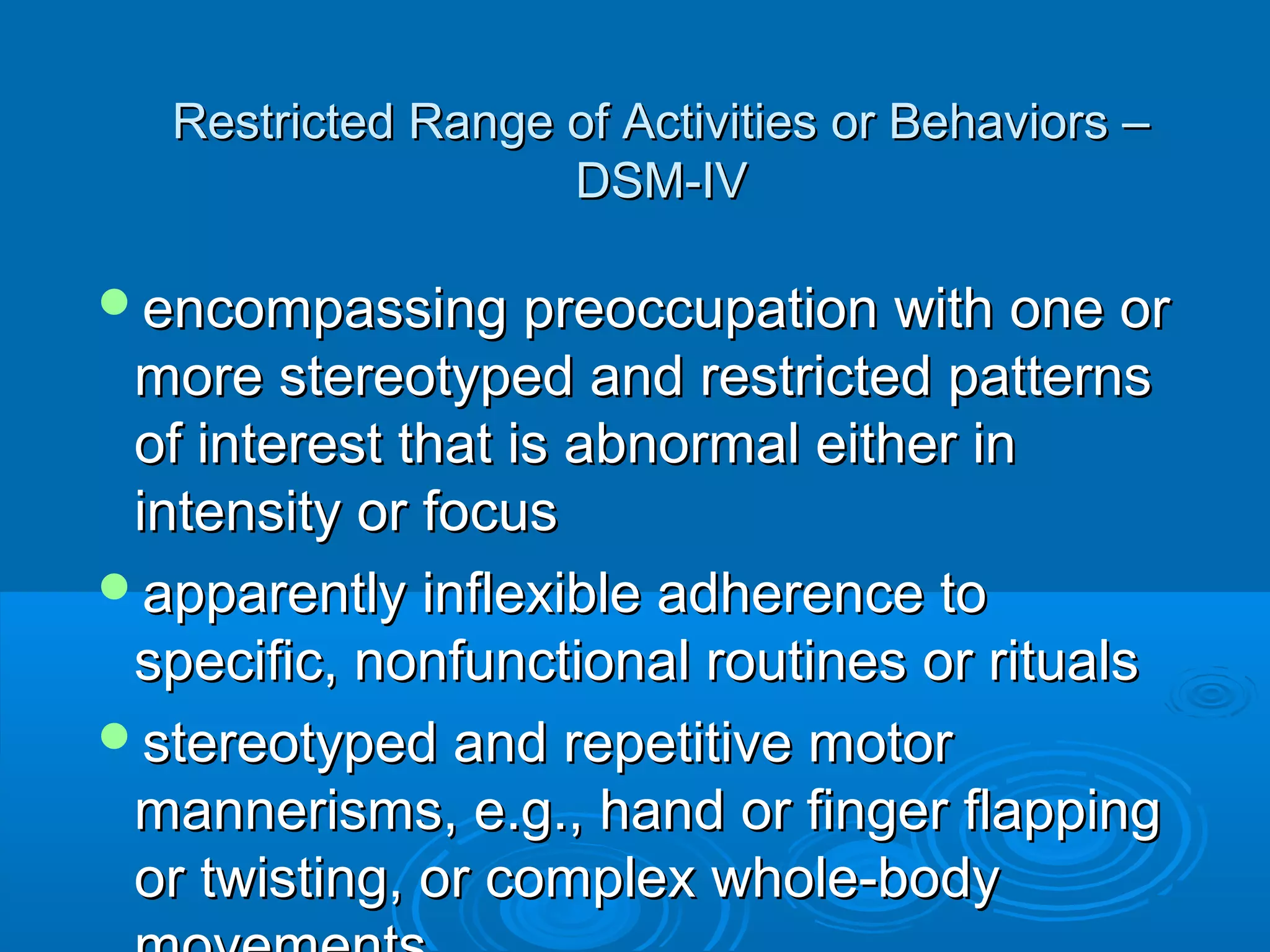 Restricted Range of Activities or Behaviors –
                    DSM-IV

encompassing preoccupation with one or
 more stereotyped and restricted patterns
 of interest that is abnormal either in
 intensity or focus
apparently inflexible adherence to
 specific, nonfunctional routines or rituals
stereotyped and repetitive motor
 mannerisms, e.g., hand or finger flapping
 or twisting, or complex whole-body
 