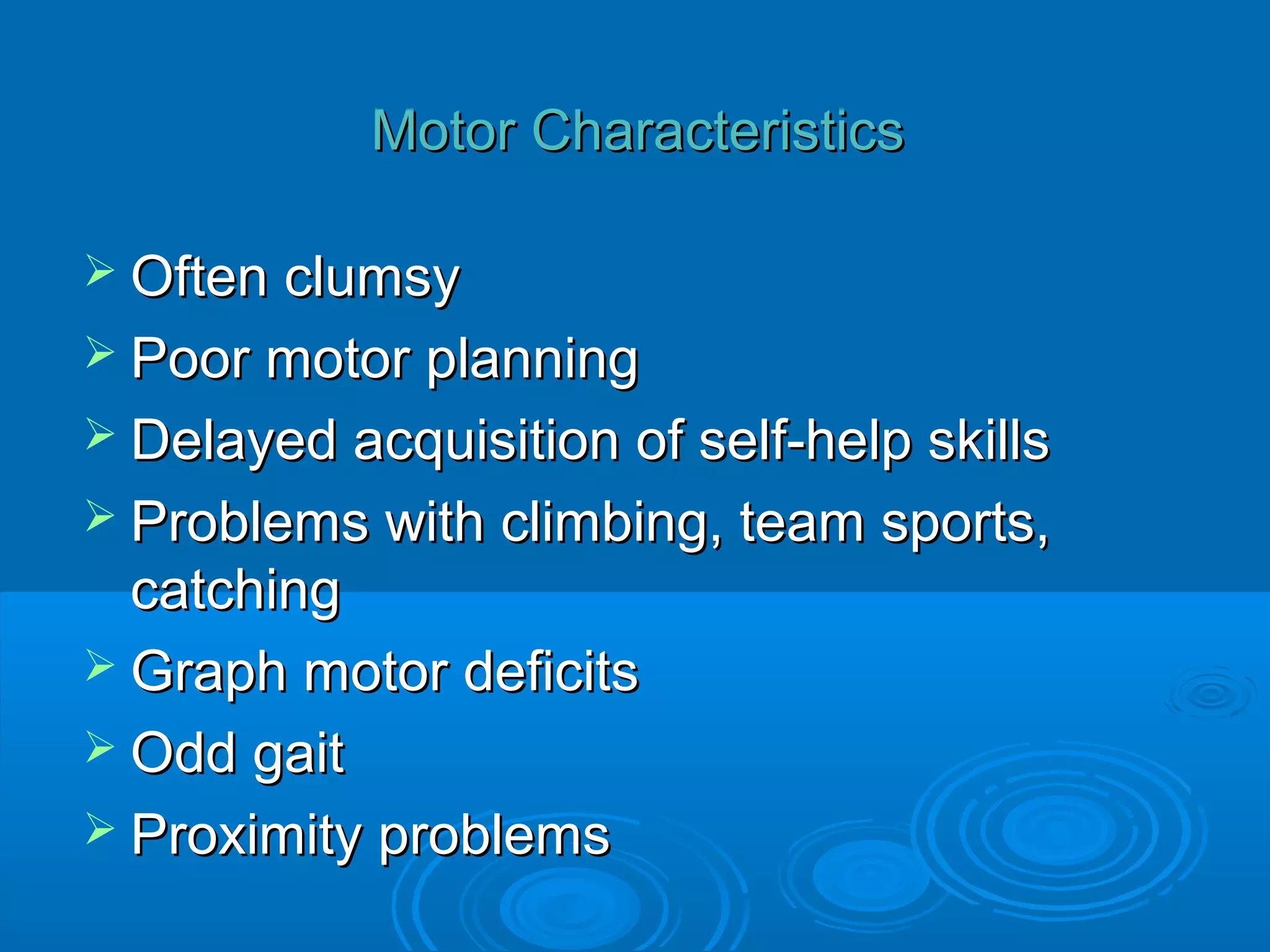 Motor Characteristics

 Often clumsy
 Poor motor planning
 Delayed acquisition of self-help skills
 Problems with climbing, team   sports,
  catching
 Graph motor deficits
 Odd gait
 Proximity problems
 