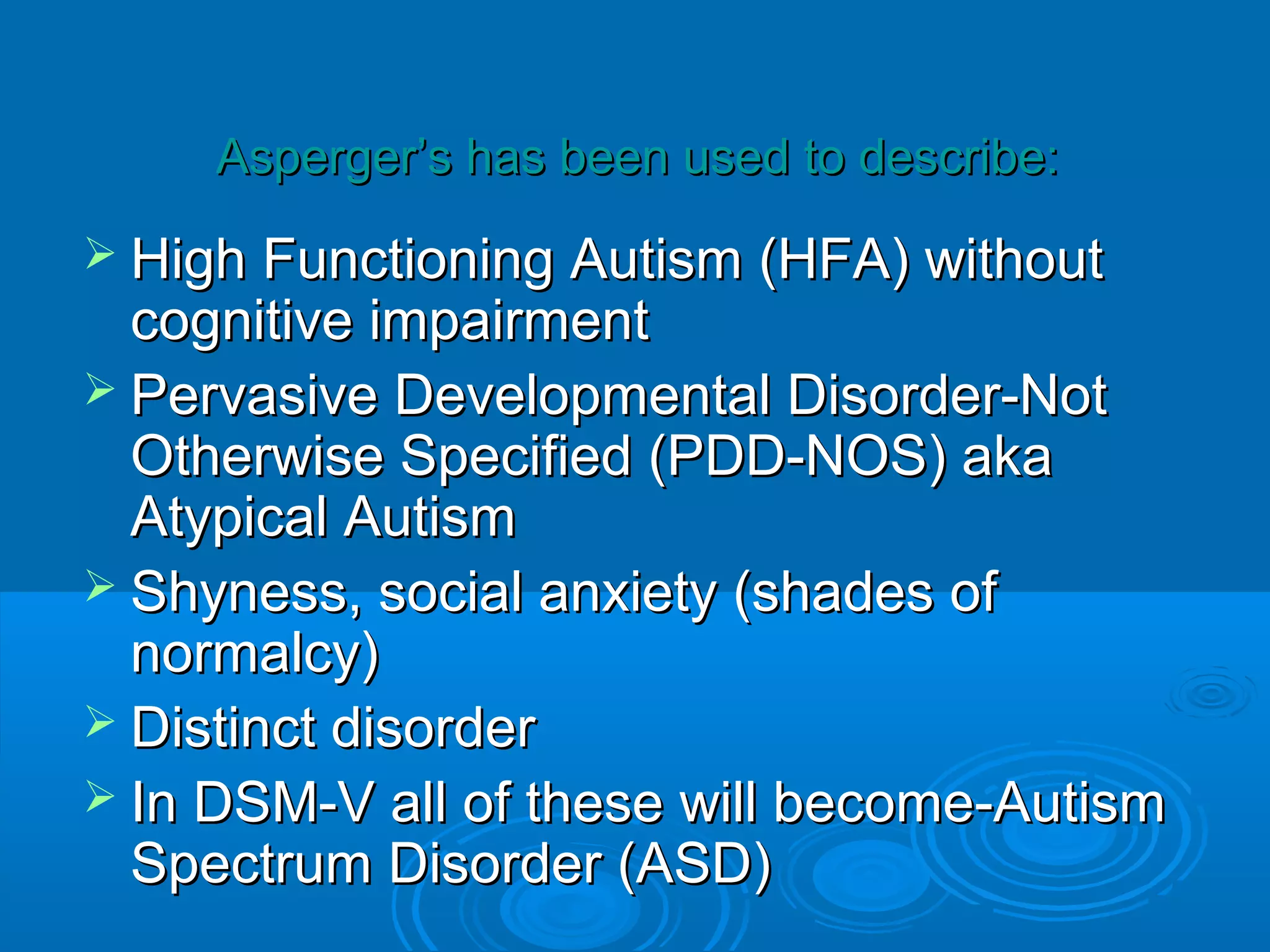 Asperger’s has been used to describe:
 High Functioning Autism   (HFA) without
  cognitive impairment
 Pervasive Developmental Disorder-Not
  Otherwise Specified (PDD-NOS) aka
  Atypical Autism
 Shyness, social anxiety (shades of
  normalcy)
 Distinct disorder
 In DSM-V all of these will become-Autism
  Spectrum Disorder (ASD)
 