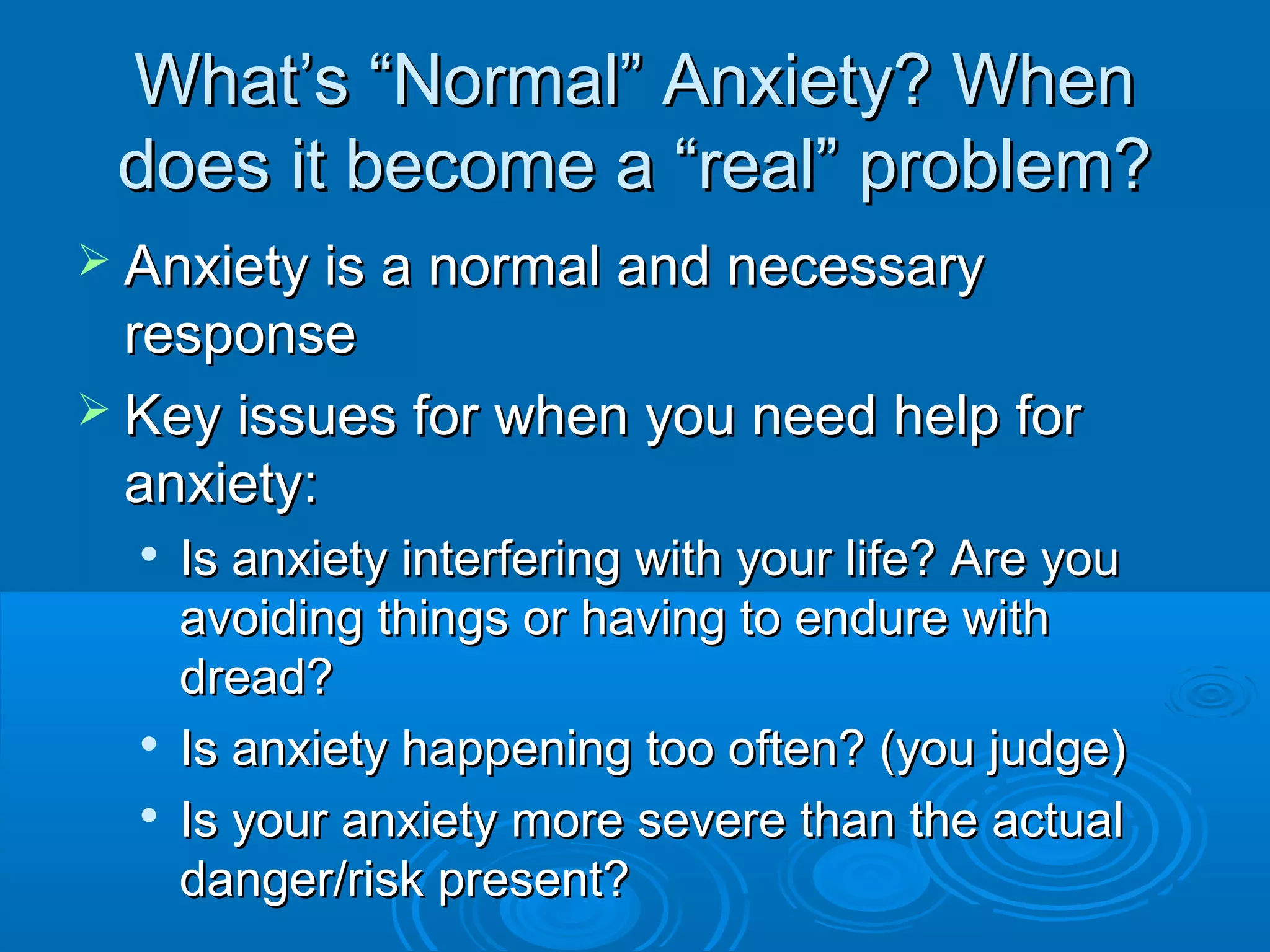 What’s “Normal” Anxiety? When
 does it become a “real” problem?
 Anxiety is a normal and necessary
  response
 Key issues for when you need help for
  anxiety:
     Is anxiety interfering with your life? Are you
      avoiding things or having to endure with
      dread?
     Is anxiety happening too often? (you judge)
     Is your anxiety more severe than the actual
      danger/risk present?
 