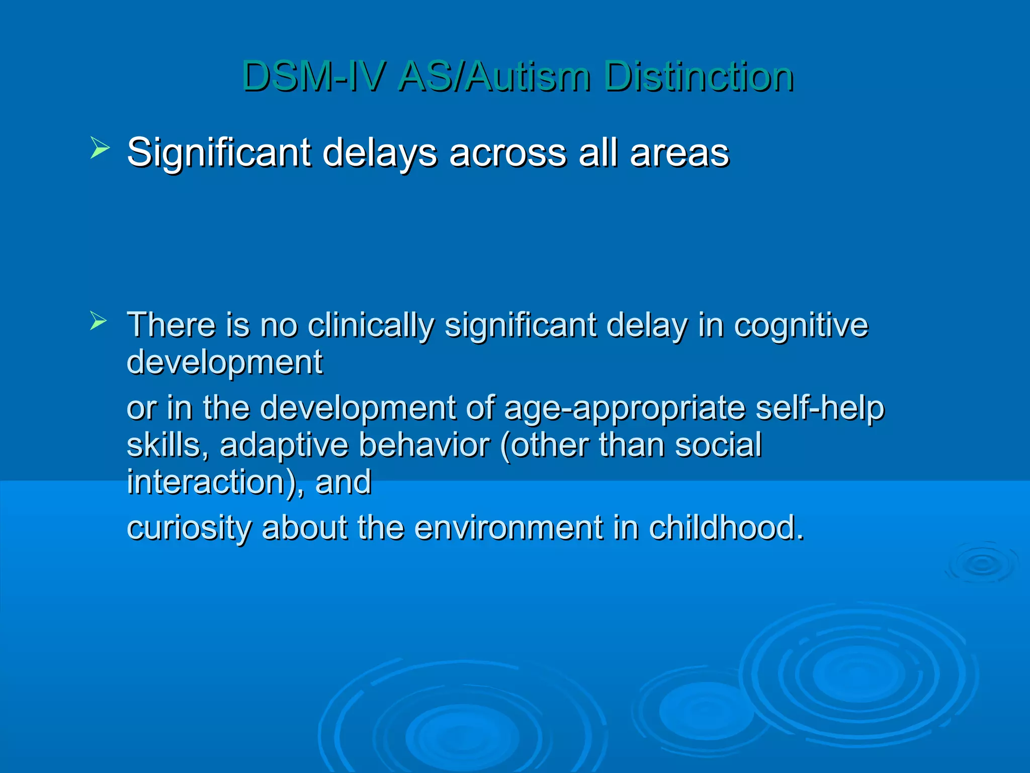 DSM-IV AS/Autism Distinction
   Significant delays across all areas



   There is no clinically significant delay in cognitive
    development
    or in the development of age-appropriate self-help
    skills, adaptive behavior (other than social
    interaction), and
    curiosity about the environment in childhood.
 