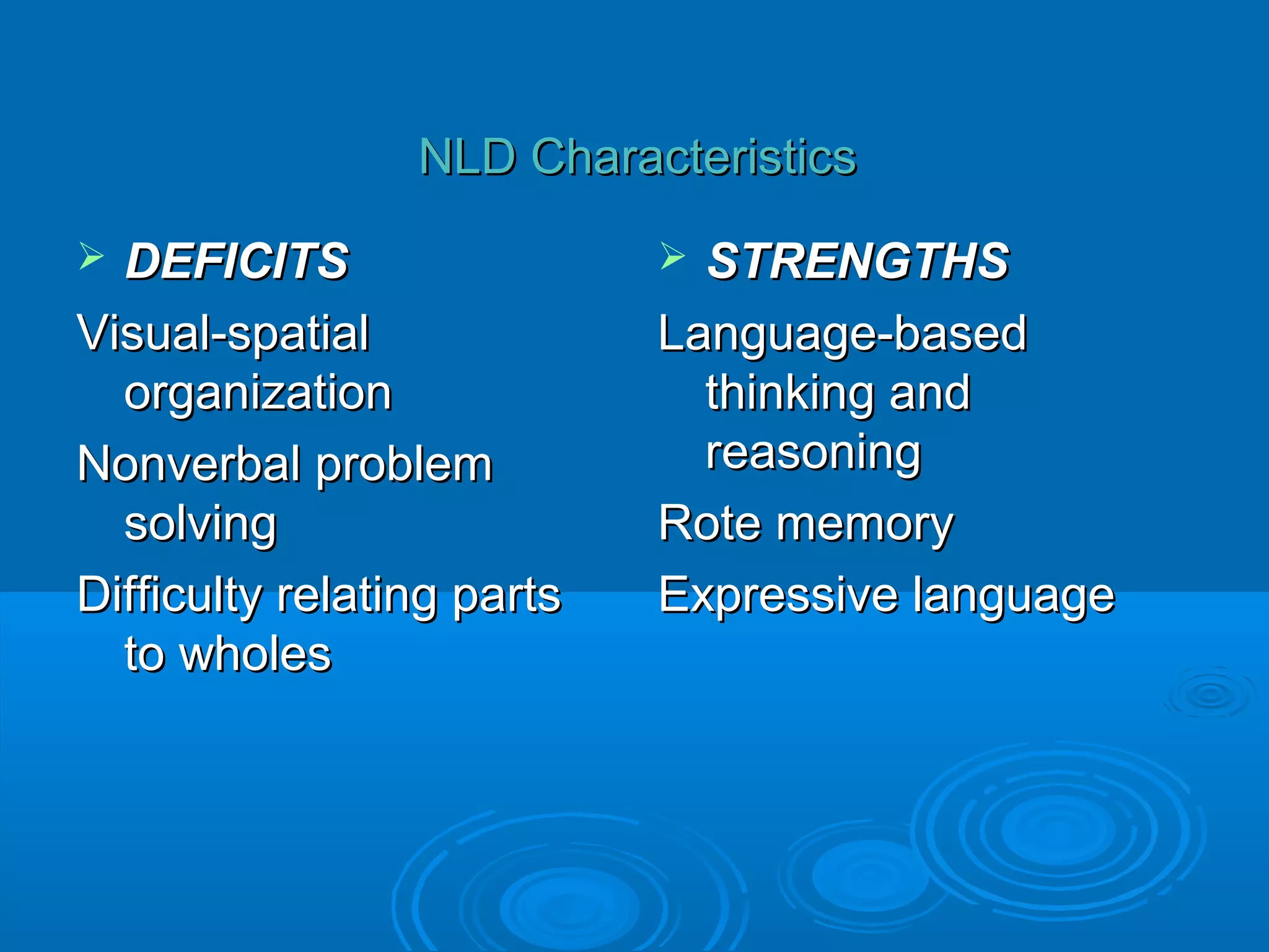 NLD Characteristics
 DEFICITS                   STRENGTHS
Visual-spatial              Language-based
  organization                thinking and
Nonverbal problem             reasoning
  solving                   Rote memory
Difficulty relating parts   Expressive language
  to wholes
 