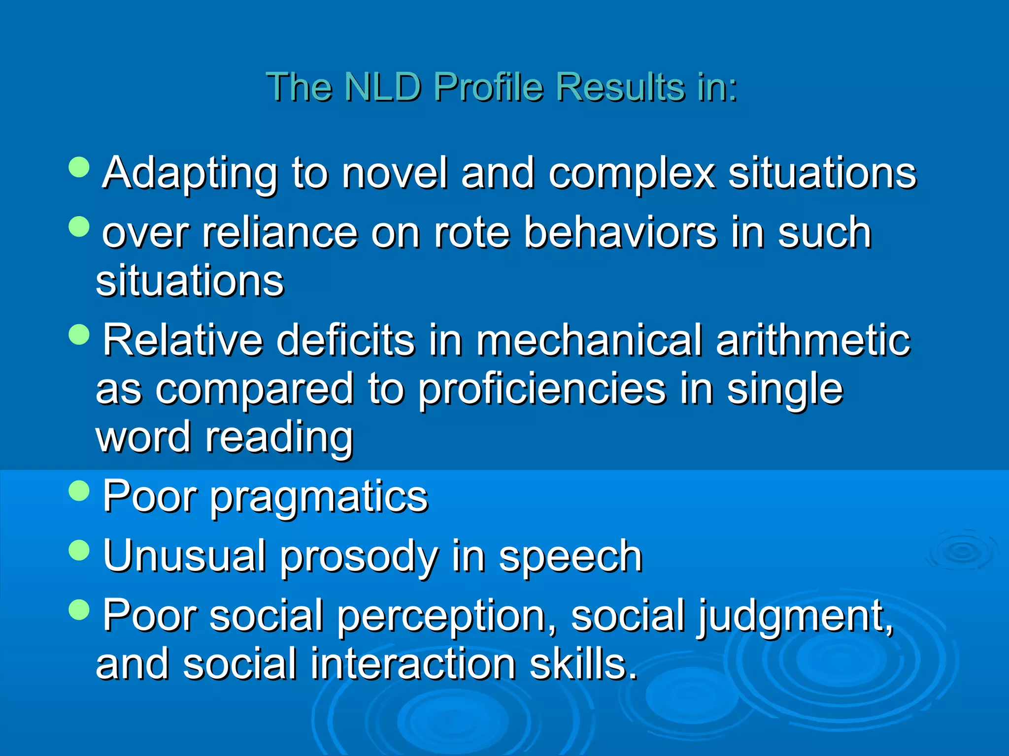 The NLD Profile Results in:

Adapting to novel and complex situations
over reliance on rote behaviors in such
 situations
Relative deficits in mechanical arithmetic
 as compared to proficiencies in single
 word reading
Poor pragmatics
Unusual prosody in speech
Poor social perception, social judgment,
 and social interaction skills.
 
