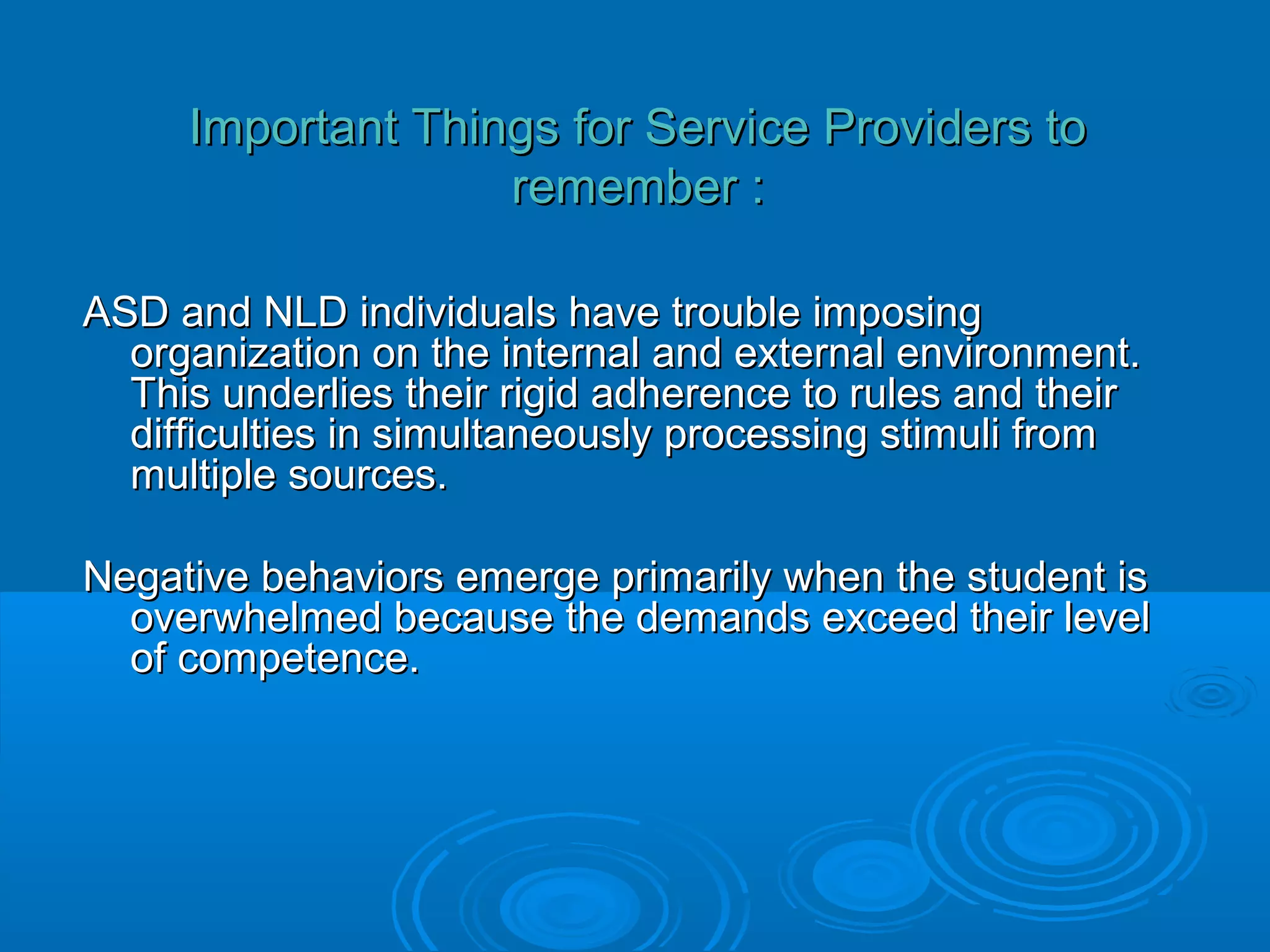 Important Things for Service Providers to
                   remember :

ASD and NLD individuals have trouble imposing
  organization on the internal and external environment.
  This underlies their rigid adherence to rules and their
  difficulties in simultaneously processing stimuli from
  multiple sources.

Negative behaviors emerge primarily when the student is
  overwhelmed because the demands exceed their level
  of competence.
 