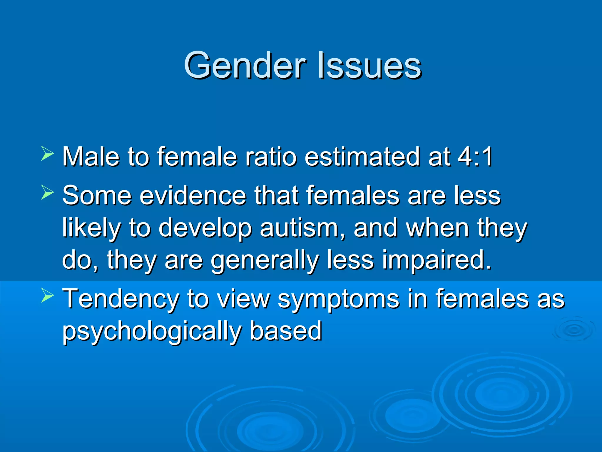 Gender Issues

 Male to female ratio estimated at 4:1
 Some evidence that females are less
  likely to develop autism, and when they
  do, they are generally less impaired.
 Tendency to view symptoms in females as
  psychologically based
 