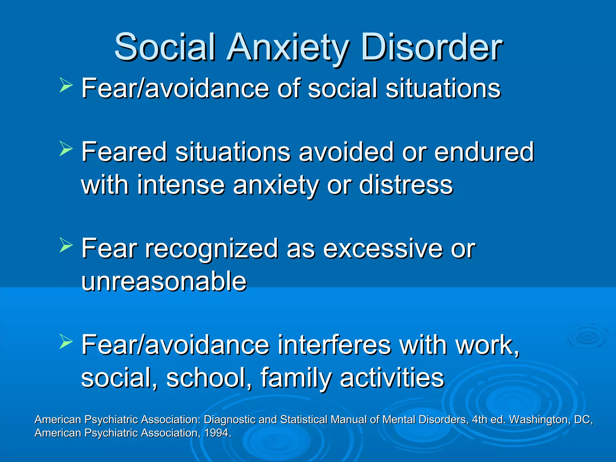Social Anxiety Disorder
     Fear/avoidance of social situations

     Feared situations avoided or endured
         with intense anxiety or distress

     Fear recognized as excessive or
         unreasonable

     Fear/avoidance interferes with work,
         social, school, family activities
American Psychiatric Association: Diagnostic and Statistical Manual of Mental Disorders, 4th ed. Washington, DC,
American Psychiatric Association, 1994.
 