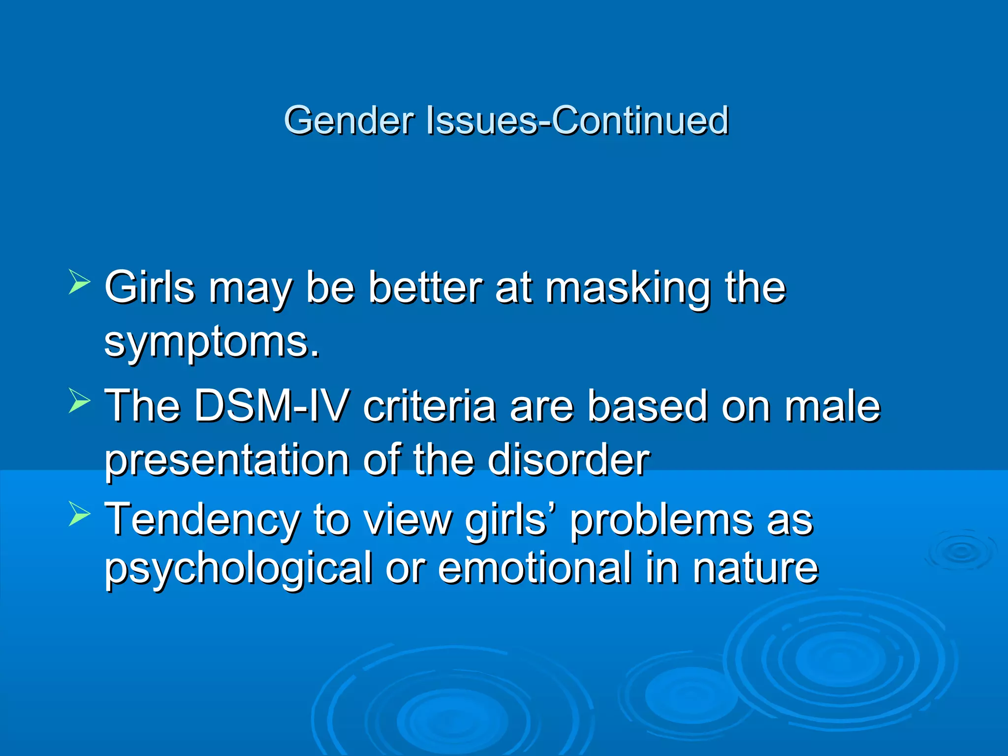 Gender Issues-Continued



 Girls may be better at masking the
  symptoms.
 The DSM-IV criteria are based on male
  presentation of the disorder
 Tendency to view girls’ problems as
  psychological or emotional in nature
 