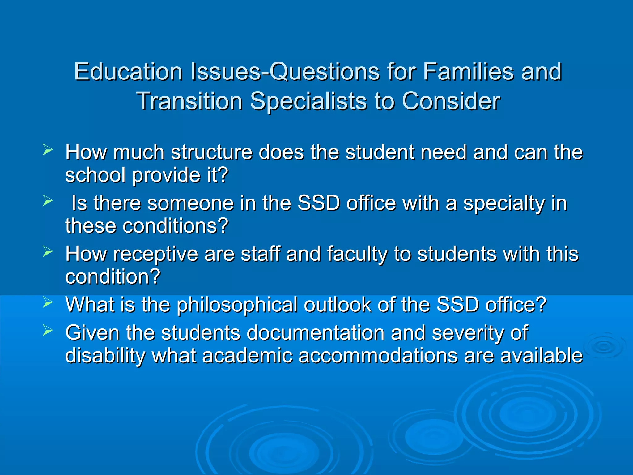 Education Issues-Questions for Families and
        Transition Specialists to Consider
   How much structure does the student need and can the
    school provide it?
    Is there someone in the SSD office with a specialty in
    these conditions?
   How receptive are staff and faculty to students with this
    condition?
   What is the philosophical outlook of the SSD office?
   Given the students documentation and severity of
    disability what academic accommodations are available
 