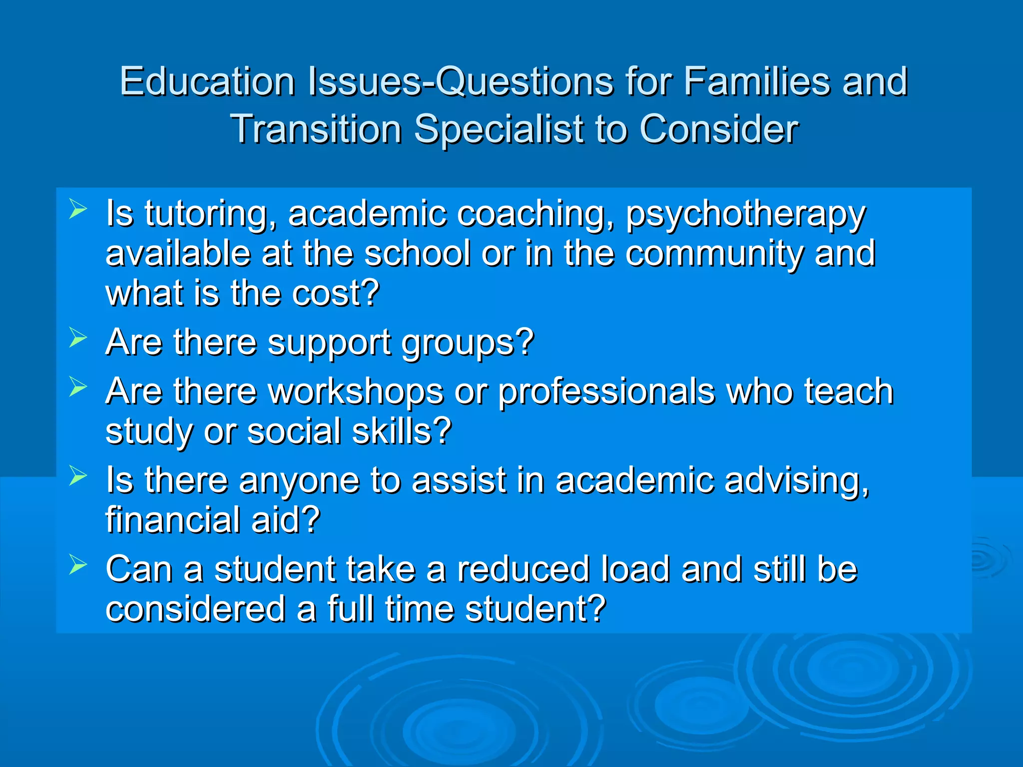 Education Issues-Questions for Families and
         Transition Specialist to Consider
   Is tutoring, academic coaching, psychotherapy
    available at the school or in the community and
    what is the cost?
   Are there support groups?
   Are there workshops or professionals who teach
    study or social skills?
   Is there anyone to assist in academic advising,
    financial aid?
   Can a student take a reduced load and still be
    considered a full time student?
 