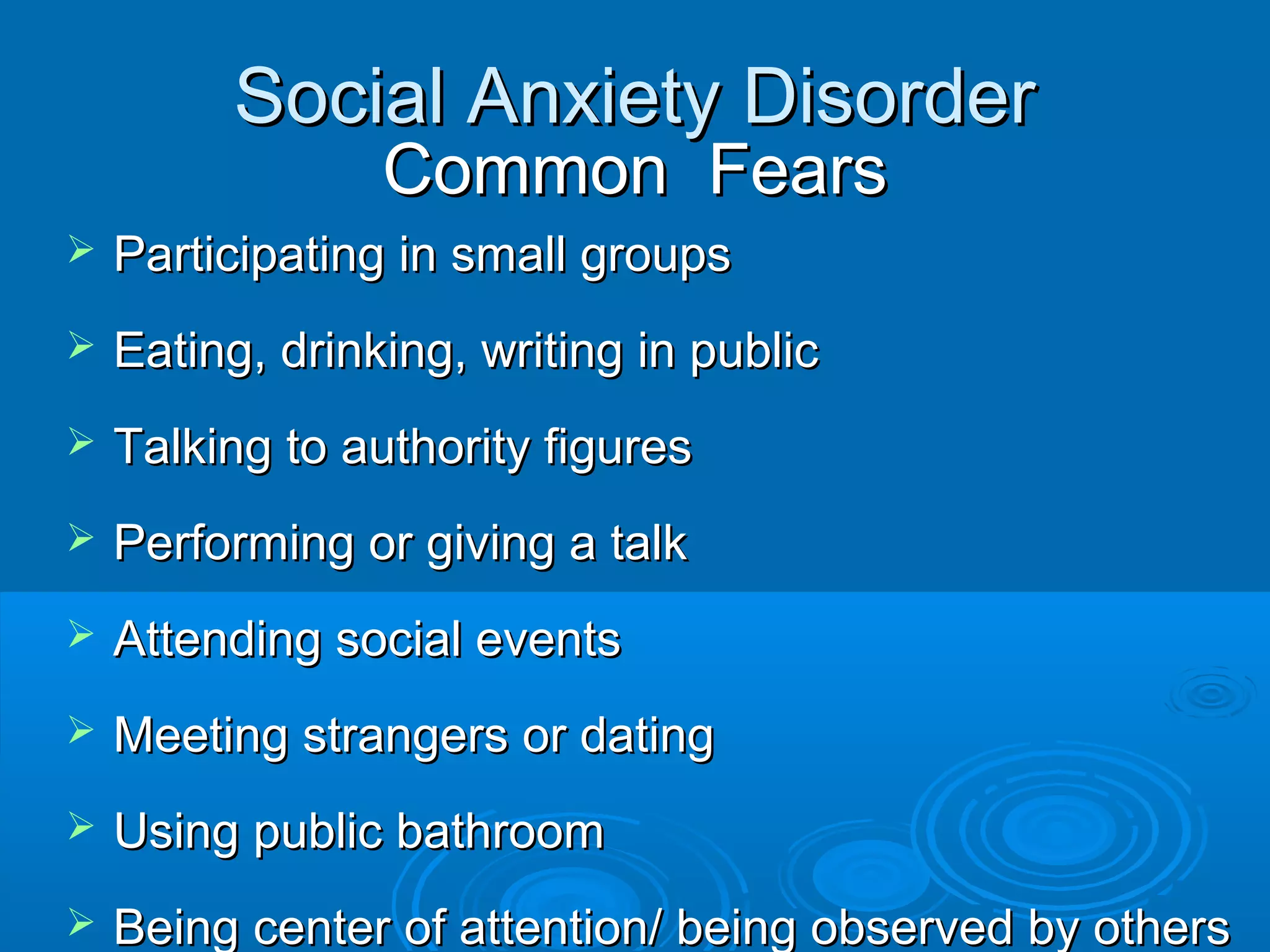 Social Anxiety Disorder
                 Common Fears
   Participating in small groups
   Eating, drinking, writing in public
   Talking to authority figures
   Performing or giving a talk
   Attending social events
   Meeting strangers or dating
   Using public bathroom
   Being center of attention/ being observed by others
 