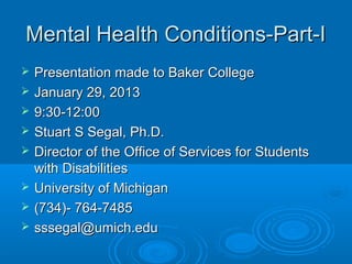 Mental Health Conditions-Part-I
   Presentation made to Baker College
   January 29, 2013
   9:30-12:00
   Stuart S Segal, Ph.D.
   Director of the Office of Services for Students
    with Disabilities
   University of Michigan
   (734)- 764-7485
   sssegal@umich.edu
 