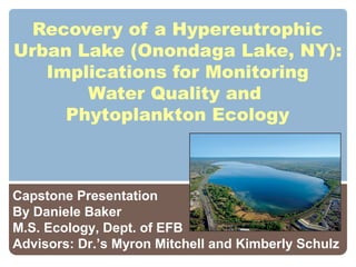Recovery of a Hypereutrophic
Urban Lake (Onondaga Lake, NY):
Implications for Monitoring
Water Quality and
Phytoplankton Ecology

Capstone Presentation
By Daniele Baker
M.S. Ecology, Dept. of EFB
Advisors: Dr.’s Myron Mitchell and Kimberly Schulz

 