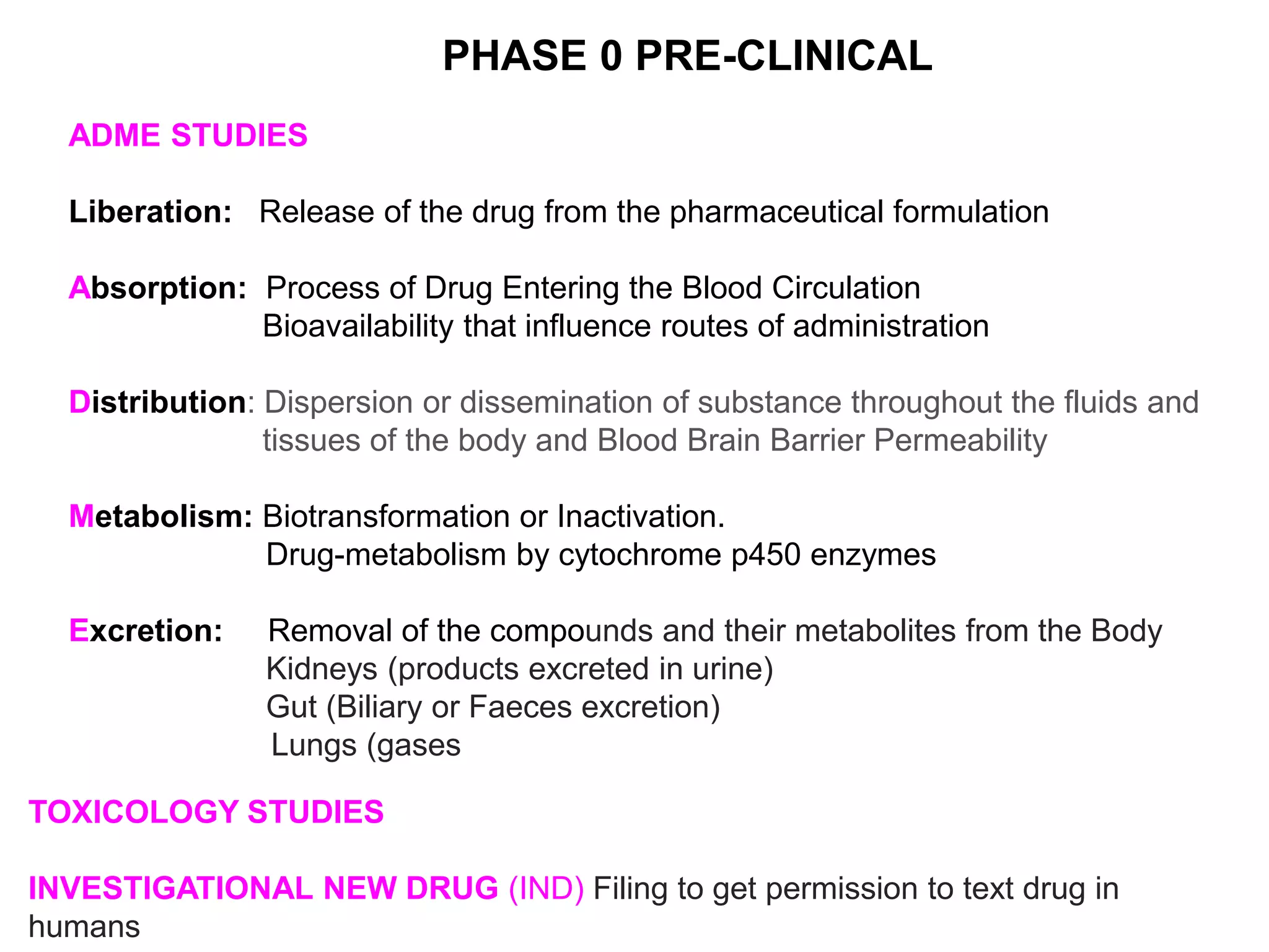 ADME STUDIES
Liberation: Release of the drug from the pharmaceutical formulation
Absorption: Process of Drug Entering the Blood Circulation
Bioavailability that influence routes of administration
Distribution: Dispersion or dissemination of substance throughout the fluids and
tissues of the body and Blood Brain Barrier Permeability
Metabolism: Biotransformation or Inactivation.
Drug-metabolism by cytochrome p450 enzymes
Excretion: Removal of the compounds and their metabolites from the Body
Kidneys (products excreted in urine)
Gut (Biliary or Faeces excretion)
Lungs (gases
PHASE 0 PRE-CLINICAL
TOXICOLOGY STUDIES
INVESTIGATIONAL NEW DRUG (IND) Filing to get permission to text drug in
humans
 