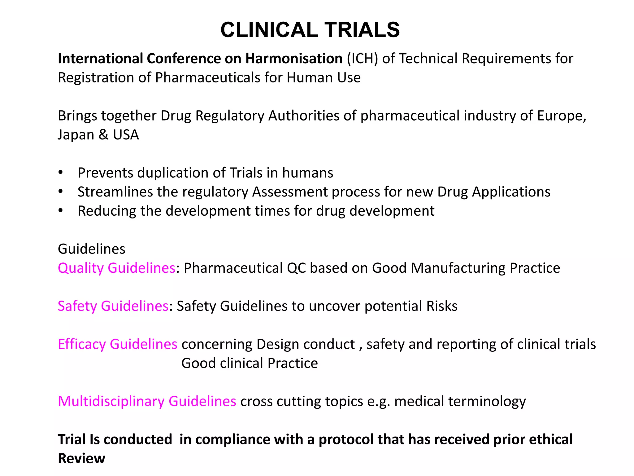 International Conference on Harmonisation (ICH) of Technical Requirements for
Registration of Pharmaceuticals for Human Use
Brings together Drug Regulatory Authorities of pharmaceutical industry of Europe,
Japan & USA
• Prevents duplication of Trials in humans
• Streamlines the regulatory Assessment process for new Drug Applications
• Reducing the development times for drug development
Guidelines
Quality Guidelines: Pharmaceutical QC based on Good Manufacturing Practice
Safety Guidelines: Safety Guidelines to uncover potential Risks
Efficacy Guidelines concerning Design conduct , safety and reporting of clinical trials
Good clinical Practice
Multidisciplinary Guidelines cross cutting topics e.g. medical terminology
Trial Is conducted in compliance with a protocol that has received prior ethical
Review
CLINICAL TRIALS
 