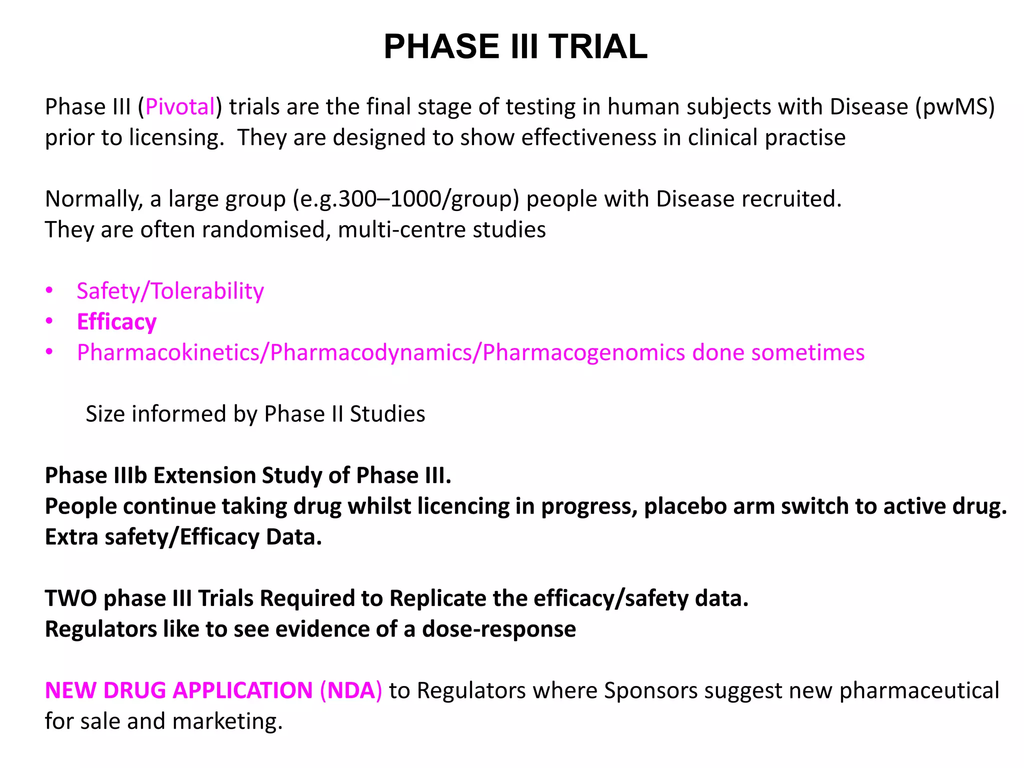PHASE III TRIAL
Phase III (Pivotal) trials are the final stage of testing in human subjects with Disease (pwMS)
prior to licensing. They are designed to show effectiveness in clinical practise
Normally, a large group (e.g.300–1000/group) people with Disease recruited.
They are often randomised, multi-centre studies
• Safety/Tolerability
• Efficacy
• Pharmacokinetics/Pharmacodynamics/Pharmacogenomics done sometimes
Size informed by Phase II Studies
Phase IIIb Extension Study of Phase III.
People continue taking drug whilst licencing in progress, placebo arm switch to active drug.
Extra safety/Efficacy Data.
TWO phase III Trials Required to Replicate the efficacy/safety data.
Regulators like to see evidence of a dose-response
NEW DRUG APPLICATION (NDA) to Regulators where Sponsors suggest new pharmaceutical
for sale and marketing.
 