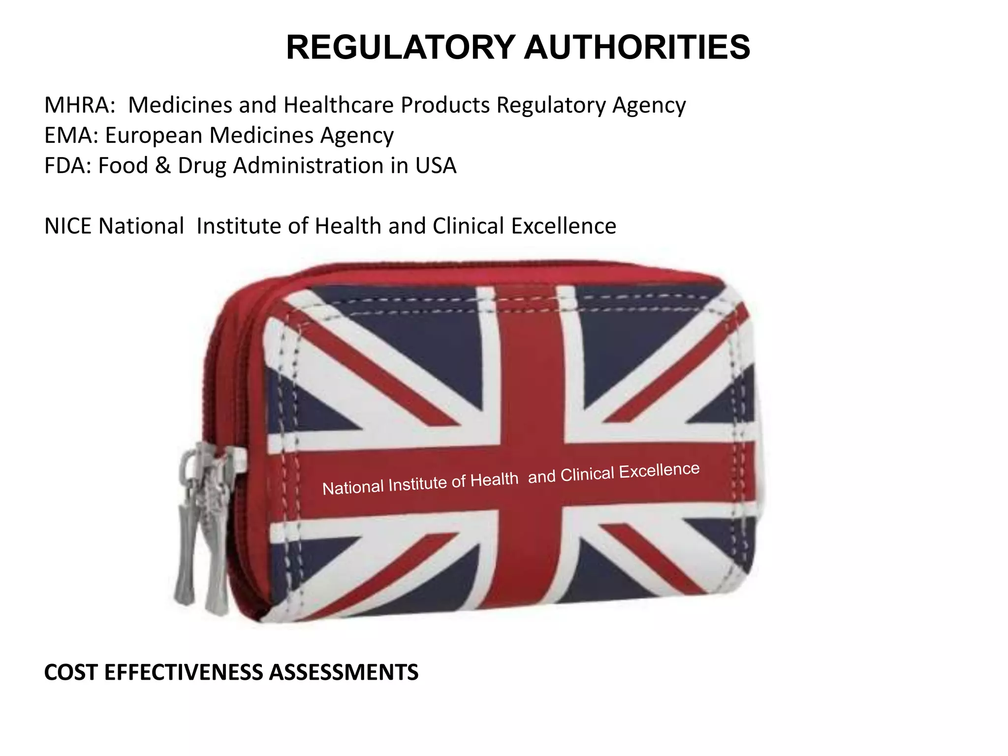 REGULATORY AUTHORITIES
MHRA: Medicines and Healthcare Products Regulatory Agency
EMA: European Medicines Agency
FDA: Food & Drug Administration in USA
NICE National Institute of Health and Clinical Excellence
COST EFFECTIVENESS ASSESSMENTS
 