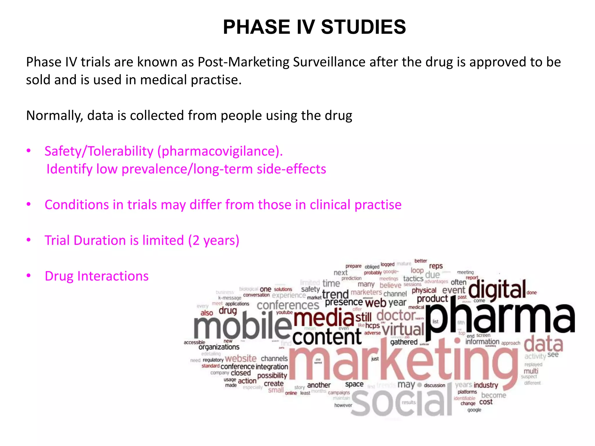 PHASE IV STUDIES
Phase IV trials are known as Post-Marketing Surveillance after the drug is approved to be
sold and is used in medical practise.
Normally, data is collected from people using the drug
• Safety/Tolerability (pharmacovigilance).
Identify low prevalence/long-term side-effects
• Conditions in trials may differ from those in clinical practise
• Trial Duration is limited (2 years)
• Drug Interactions
 