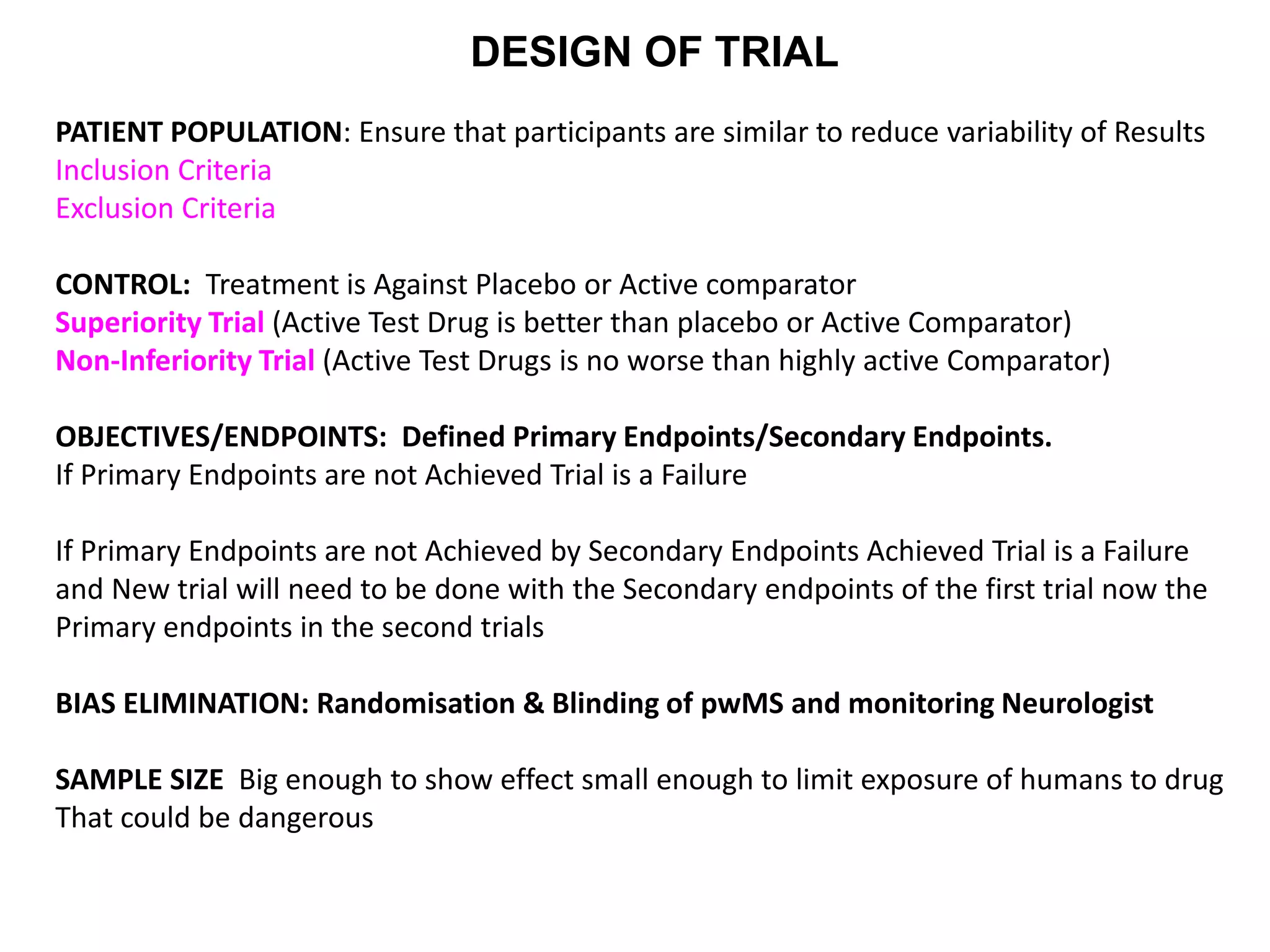 DESIGN OF TRIAL
PATIENT POPULATION: Ensure that participants are similar to reduce variability of Results
Inclusion Criteria
Exclusion Criteria
CONTROL: Treatment is Against Placebo or Active comparator
Superiority Trial (Active Test Drug is better than placebo or Active Comparator)
Non-Inferiority Trial (Active Test Drugs is no worse than highly active Comparator)
OBJECTIVES/ENDPOINTS: Defined Primary Endpoints/Secondary Endpoints.
If Primary Endpoints are not Achieved Trial is a Failure
If Primary Endpoints are not Achieved by Secondary Endpoints Achieved Trial is a Failure
and New trial will need to be done with the Secondary endpoints of the first trial now the
Primary endpoints in the second trials
BIAS ELIMINATION: Randomisation & Blinding of pwMS and monitoring Neurologist
SAMPLE SIZE Big enough to show effect small enough to limit exposure of humans to drug
That could be dangerous
 