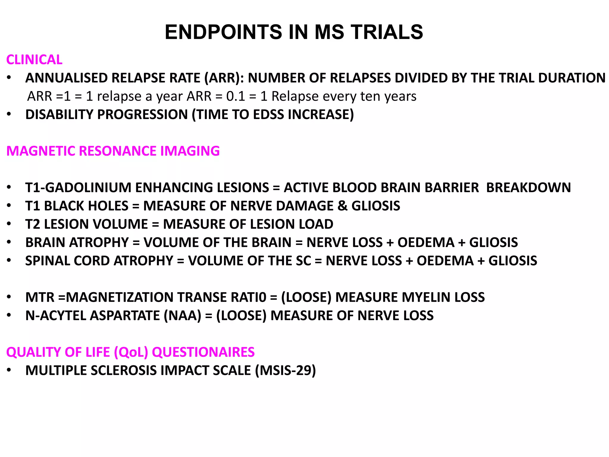 ENDPOINTS IN MS TRIALS
CLINICAL
• ANNUALISED RELAPSE RATE (ARR): NUMBER OF RELAPSES DIVIDED BY THE TRIAL DURATION
ARR =1 = 1 relapse a year ARR = 0.1 = 1 Relapse every ten years
• DISABILITY PROGRESSION (TIME TO EDSS INCREASE)
MAGNETIC RESONANCE IMAGING
• T1-GADOLINIUM ENHANCING LESIONS = ACTIVE BLOOD BRAIN BARRIER BREAKDOWN
• T1 BLACK HOLES = MEASURE OF NERVE DAMAGE & GLIOSIS
• T2 LESION VOLUME = MEASURE OF LESION LOAD
• BRAIN ATROPHY = VOLUME OF THE BRAIN = NERVE LOSS + OEDEMA + GLIOSIS
• SPINAL CORD ATROPHY = VOLUME OF THE SC = NERVE LOSS + OEDEMA + GLIOSIS
• MTR =MAGNETIZATION TRANSE RATI0 = (LOOSE) MEASURE MYELIN LOSS
• N-ACYTEL ASPARTATE (NAA) = (LOOSE) MEASURE OF NERVE LOSS
QUALITY OF LIFE (QoL) QUESTIONAIRES
• MULTIPLE SCLEROSIS IMPACT SCALE (MSIS-29)
 