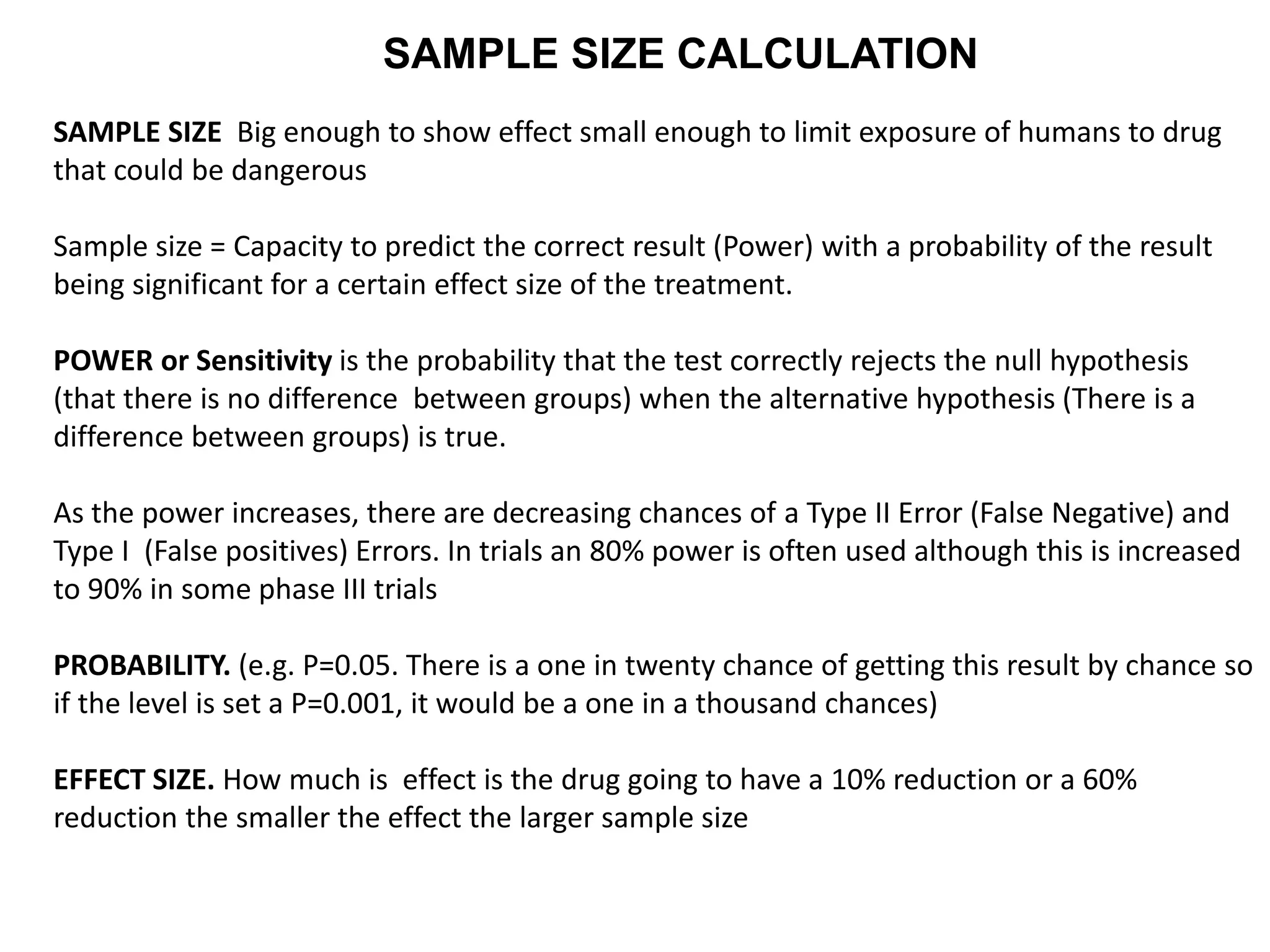 SAMPLE SIZE CALCULATION
SAMPLE SIZE Big enough to show effect small enough to limit exposure of humans to drug
that could be dangerous
Sample size = Capacity to predict the correct result (Power) with a probability of the result
being significant for a certain effect size of the treatment.
POWER or Sensitivity is the probability that the test correctly rejects the null hypothesis
(that there is no difference between groups) when the alternative hypothesis (There is a
difference between groups) is true.
As the power increases, there are decreasing chances of a Type II Error (False Negative) and
Type I (False positives) Errors. In trials an 80% power is often used although this is increased
to 90% in some phase III trials
PROBABILITY. (e.g. P=0.05. There is a one in twenty chance of getting this result by chance so
if the level is set a P=0.001, it would be a one in a thousand chances)
EFFECT SIZE. How much is effect is the drug going to have a 10% reduction or a 60%
reduction the smaller the effect the larger sample size
 