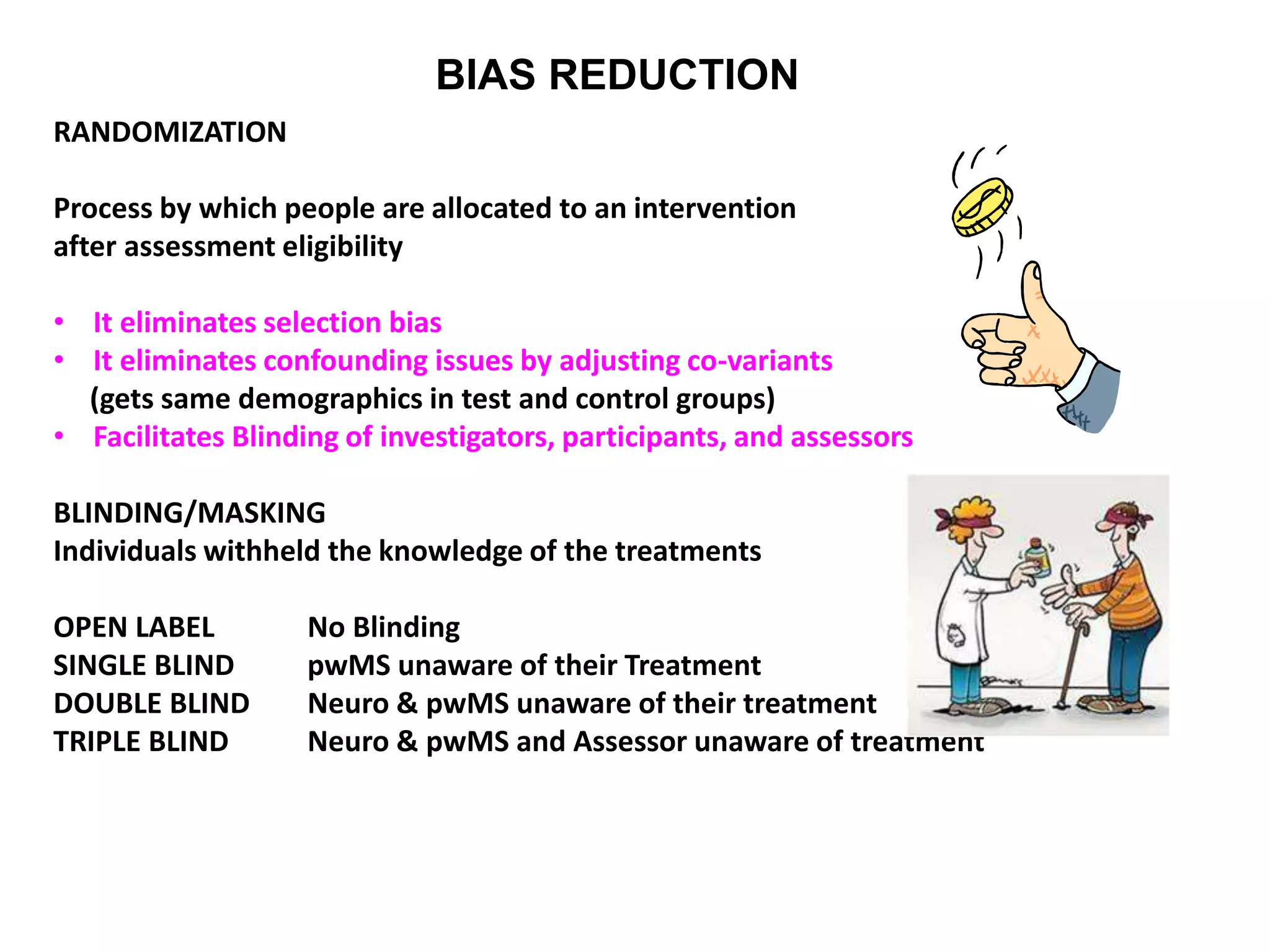 BIAS REDUCTION
RANDOMIZATION
Process by which people are allocated to an intervention
after assessment eligibility
• It eliminates selection bias
• It eliminates confounding issues by adjusting co-variants
(gets same demographics in test and control groups)
• Facilitates Blinding of investigators, participants, and assessors
BLINDING/MASKING
Individuals withheld the knowledge of the treatments
OPEN LABEL No Blinding
SINGLE BLIND pwMS unaware of their Treatment
DOUBLE BLIND Neuro & pwMS unaware of their treatment
TRIPLE BLIND Neuro & pwMS and Assessor unaware of treatment
 