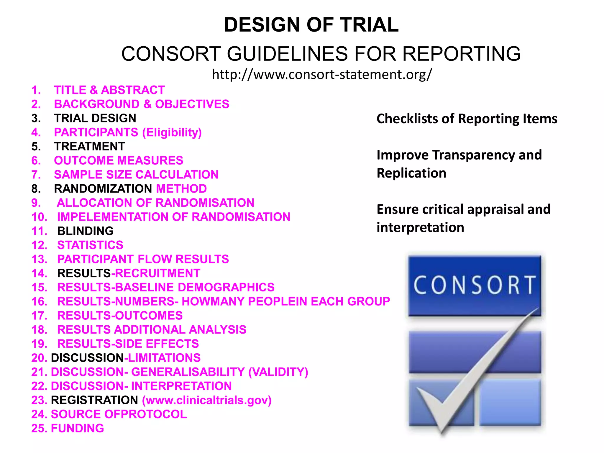 1. TITLE & ABSTRACT
2. BACKGROUND & OBJECTIVES
3. TRIAL DESIGN
4. PARTICIPANTS (Eligibility)
5. TREATMENT
6. OUTCOME MEASURES
7. SAMPLE SIZE CALCULATION
8. RANDOMIZATION METHOD
9. ALLOCATION OF RANDOMISATION
10. IMPELEMENTATION OF RANDOMISATION
11. BLINDING
12. STATISTICS
13. PARTICIPANT FLOW RESULTS
14. RESULTS-RECRUITMENT
15. RESULTS-BASELINE DEMOGRAPHICS
16. RESULTS-NUMBERS- HOWMANY PEOPLEIN EACH GROUP
17. RESULTS-OUTCOMES
18. RESULTS ADDITIONAL ANALYSIS
19. RESULTS-SIDE EFFECTS
20. DISCUSSION-LIMITATIONS
21. DISCUSSION- GENERALISABILITY (VALIDITY)
22. DISCUSSION- INTERPRETATION
23. REGISTRATION (www.clinicaltrials.gov)
24. SOURCE OFPROTOCOL
25. FUNDING
CONSORT GUIDELINES FOR REPORTING
DESIGN OF TRIAL
Checklists of Reporting Items
Improve Transparency and
Replication
Ensure critical appraisal and
interpretation
http://www.consort-statement.org/
 