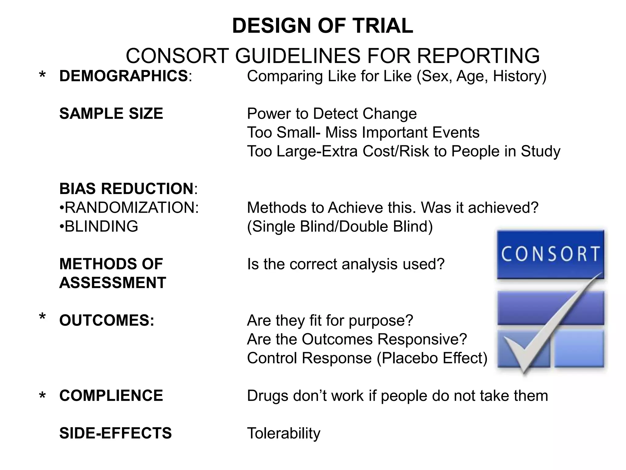 DEMOGRAPHICS: Comparing Like for Like (Sex, Age, History)
SAMPLE SIZE Power to Detect Change
Too Small- Miss Important Events
Too Large-Extra Cost/Risk to People in Study
BIAS REDUCTION:
•RANDOMIZATION: Methods to Achieve this. Was it achieved?
•BLINDING (Single Blind/Double Blind)
METHODS OF Is the correct analysis used?
ASSESSMENT
OUTCOMES: Are they fit for purpose?
Are the Outcomes Responsive?
Control Response (Placebo Effect)
COMPLIENCE Drugs don’t work if people do not take them
SIDE-EFFECTS Tolerability
*
*
*
CONSORT GUIDELINES FOR REPORTING
DESIGN OF TRIAL
 