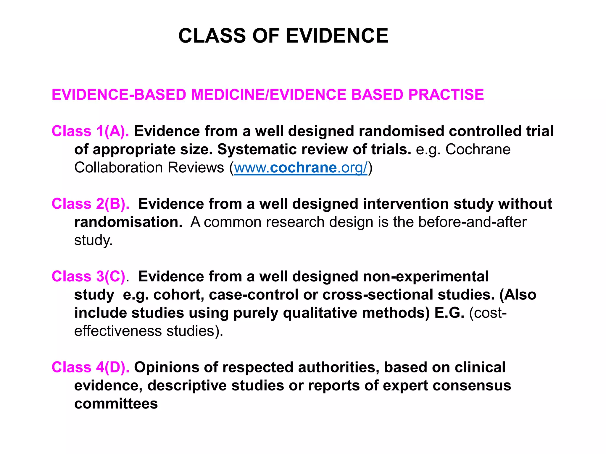 EVIDENCE-BASED MEDICINE/EVIDENCE BASED PRACTISE
Class 1(A). Evidence from a well designed randomised controlled trial
of appropriate size. Systematic review of trials. e.g. Cochrane
Collaboration Reviews (www.cochrane.org/)
Class 2(B). Evidence from a well designed intervention study without
randomisation. A common research design is the before-and-after
study.
Class 3(C). Evidence from a well designed non-experimental
study e.g. cohort, case-control or cross-sectional studies. (Also
include studies using purely qualitative methods) E.G. (cost-
effectiveness studies).
Class 4(D). Opinions of respected authorities, based on clinical
evidence, descriptive studies or reports of expert consensus
committees
CLASS OF EVIDENCE
 