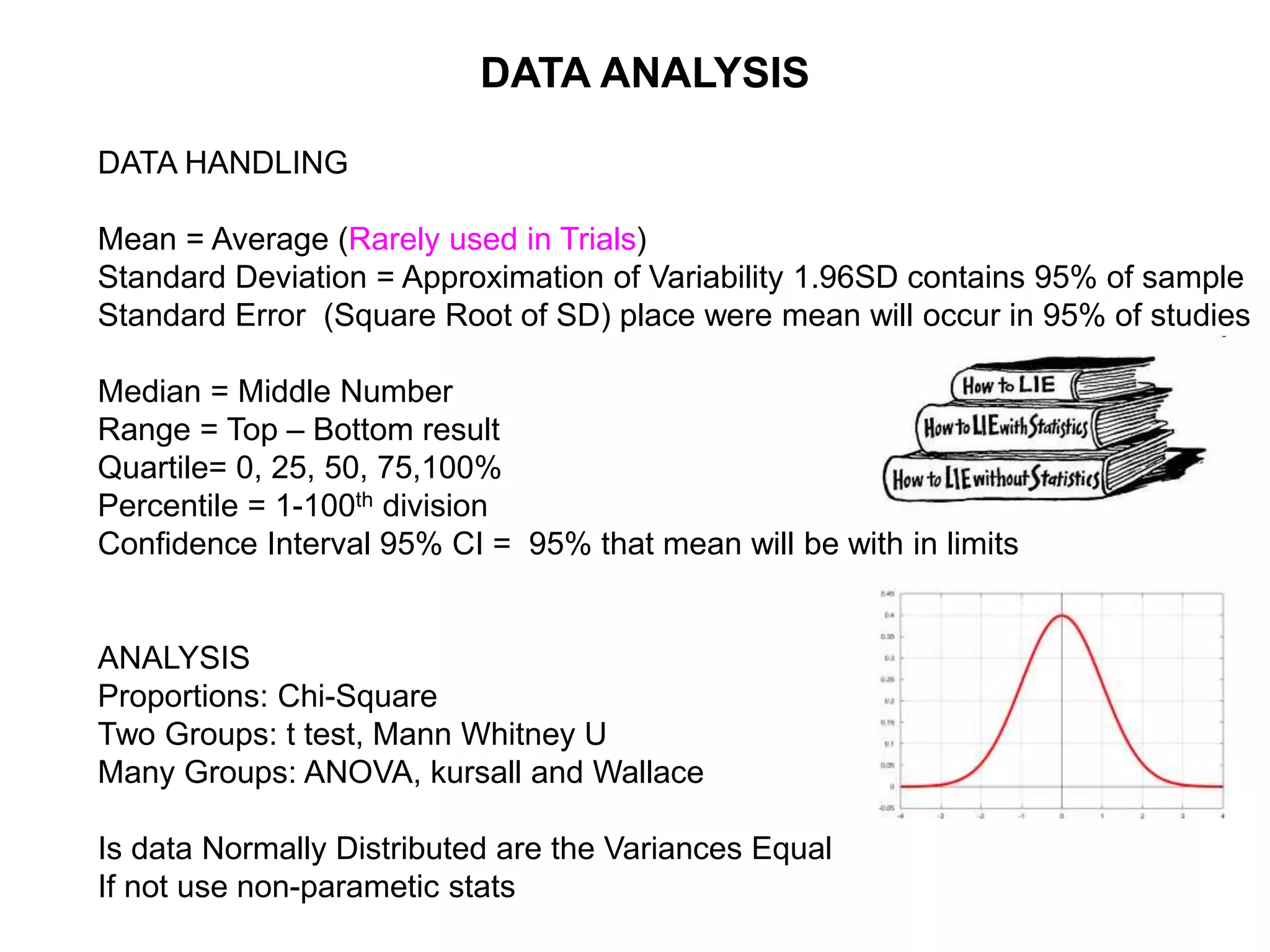 DATA HANDLING
Mean = Average (Rarely used in Trials)
Standard Deviation = Approximation of Variability 1.96SD contains 95% of sample
Standard Error (Square Root of SD) place were mean will occur in 95% of studies
Median = Middle Number
Range = Top – Bottom result
Quartile= 0, 25, 50, 75,100%
Percentile = 1-100th division
Confidence Interval 95% CI = 95% that mean will be with in limits
ANALYSIS
Proportions: Chi-Square
Two Groups: t test, Mann Whitney U
Many Groups: ANOVA, kursall and Wallace
Is data Normally Distributed are the Variances Equal
If not use non-parametic stats
DATA ANALYSIS
 