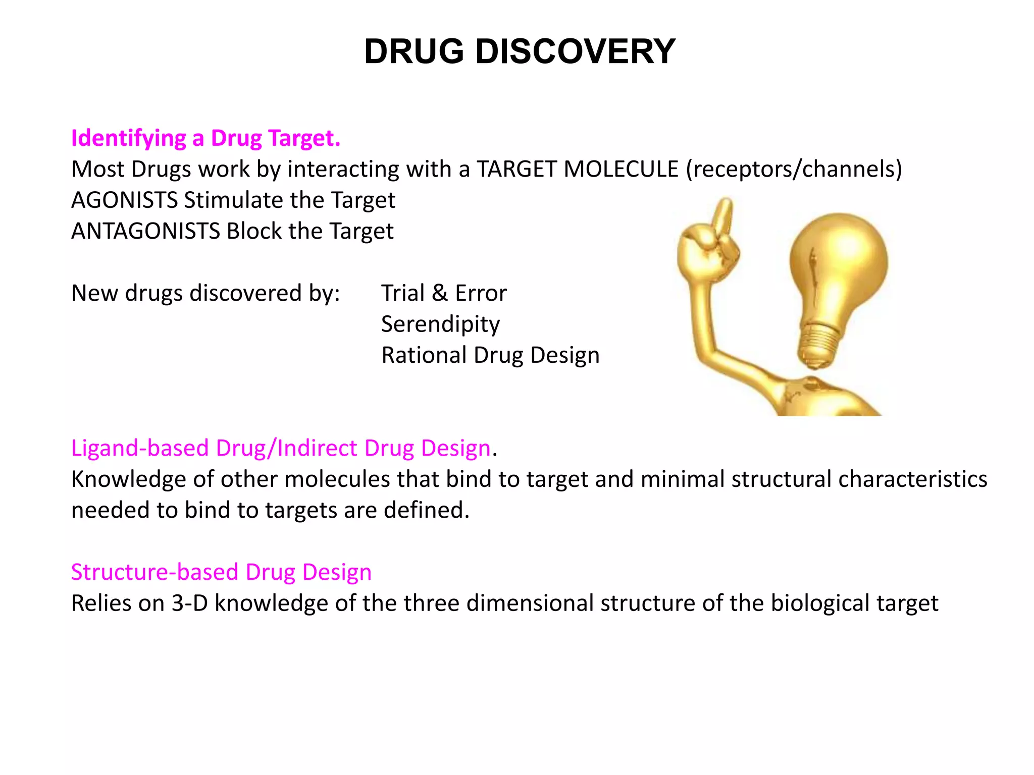 DRUG DISCOVERY
Identifying a Drug Target.
Most Drugs work by interacting with a TARGET MOLECULE (receptors/channels)
AGONISTS Stimulate the Target
ANTAGONISTS Block the Target
New drugs discovered by: Trial & Error
Serendipity
Rational Drug Design
Ligand-based Drug/Indirect Drug Design.
Knowledge of other molecules that bind to target and minimal structural characteristics
needed to bind to targets are defined.
Structure-based Drug Design
Relies on 3-D knowledge of the three dimensional structure of the biological target
 