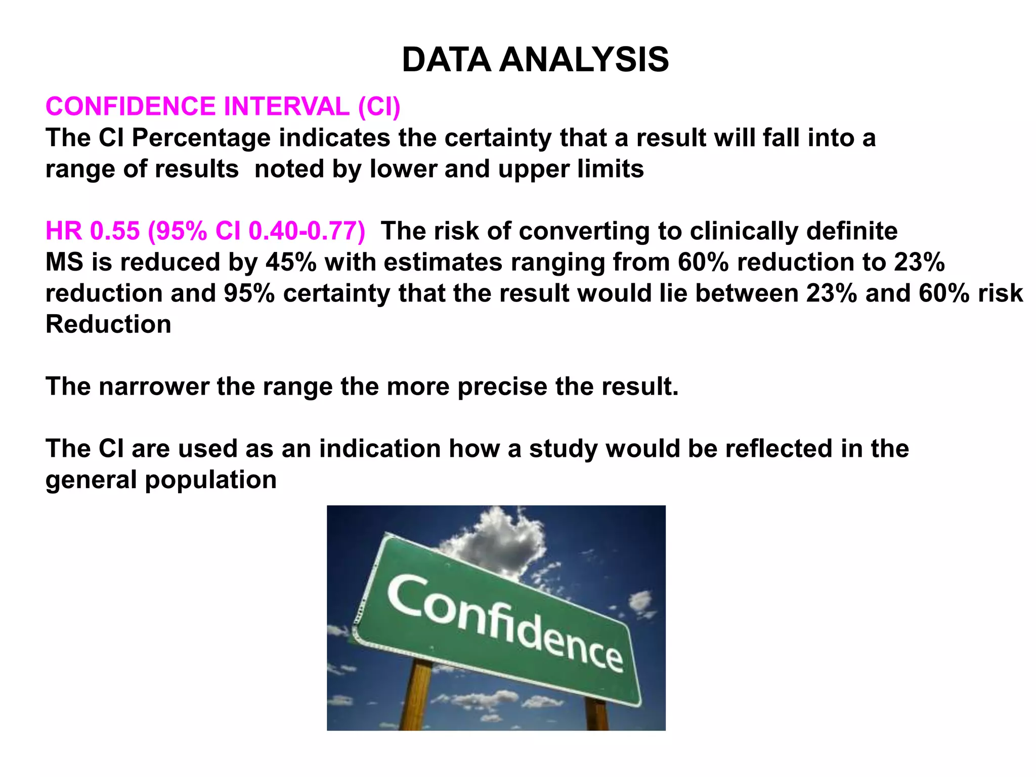 CONFIDENCE INTERVAL (CI)
The CI Percentage indicates the certainty that a result will fall into a
range of results noted by lower and upper limits
HR 0.55 (95% CI 0.40-0.77) The risk of converting to clinically definite
MS is reduced by 45% with estimates ranging from 60% reduction to 23%
reduction and 95% certainty that the result would lie between 23% and 60% risk
Reduction
The narrower the range the more precise the result.
The CI are used as an indication how a study would be reflected in the
general population
DATA ANALYSIS
 