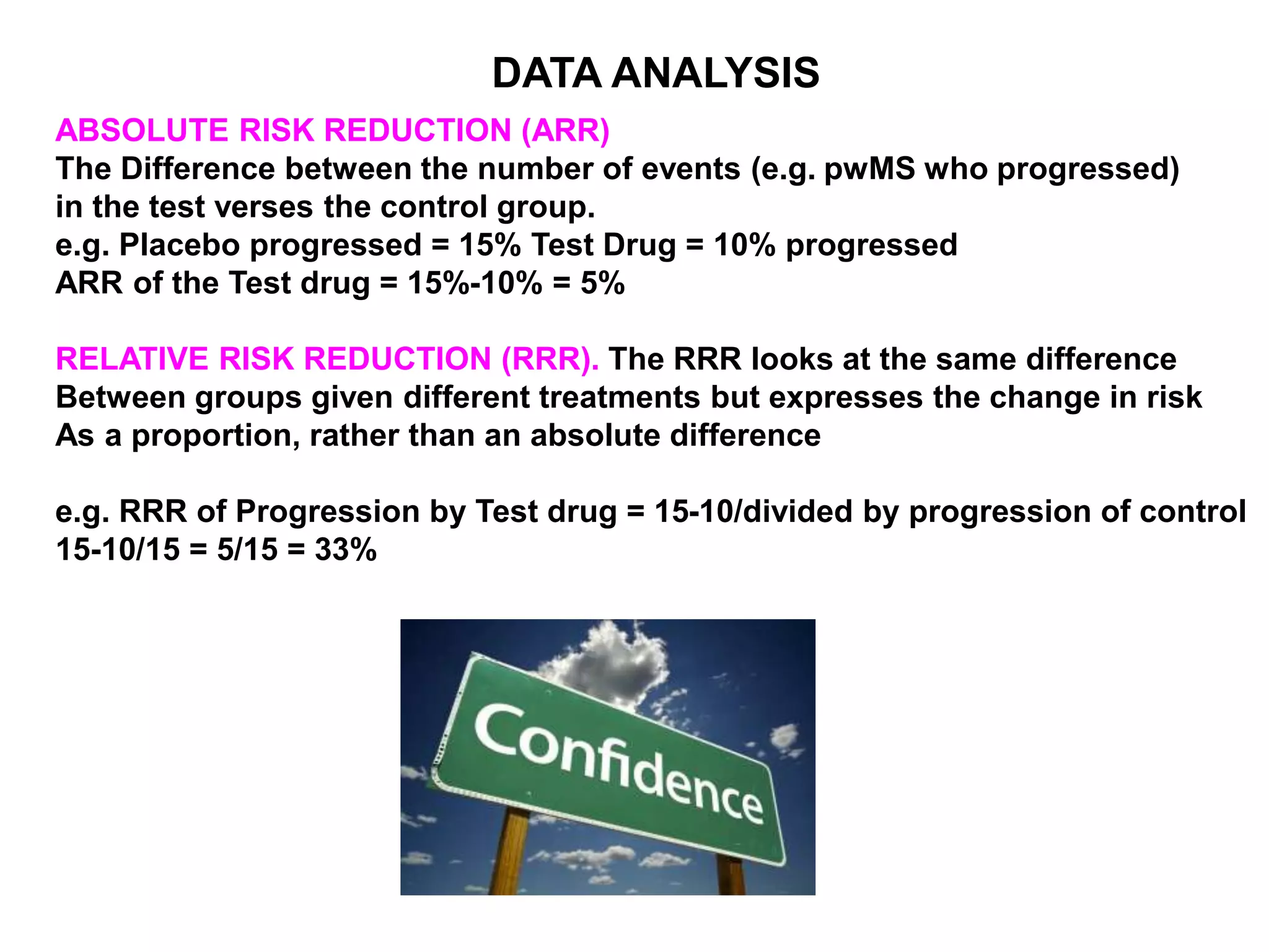 ABSOLUTE RISK REDUCTION (ARR)
The Difference between the number of events (e.g. pwMS who progressed)
in the test verses the control group.
e.g. Placebo progressed = 15% Test Drug = 10% progressed
ARR of the Test drug = 15%-10% = 5%
RELATIVE RISK REDUCTION (RRR). The RRR looks at the same difference
Between groups given different treatments but expresses the change in risk
As a proportion, rather than an absolute difference
e.g. RRR of Progression by Test drug = 15-10/divided by progression of control
15-10/15 = 5/15 = 33%
DATA ANALYSIS
 